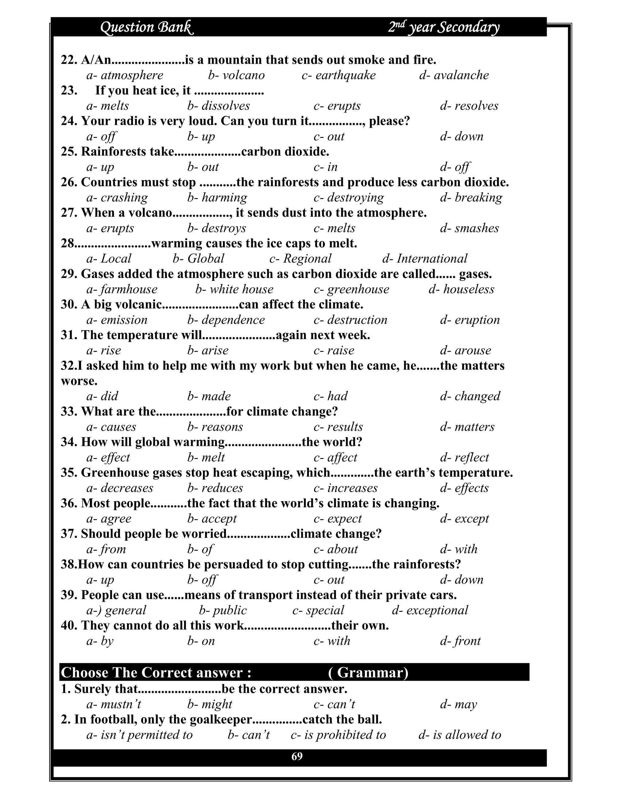 Question Bank                                                    2nd year Secondary
22. A/An......................is a mountain that sends out smoke and fire.
      a- atmosphere                b- volcano        c- earthquake         d- avalanche
23. If you heat ice, it .....................
      a- melts                 b- dissolves            c- erupts               d- resolves
24. Your radio is very loud. Can you turn it................, please?
      a- off                   b- up                   c- out                  d- down
25. Rainforests take....................carbon dioxide.
      a- up                    b- out                  c- in                   d- off
26. Countries must stop ...........the rainforests and produce less carbon dioxide.
      a- crashing              b- harming              c- destroying           d- breaking
27. When a volcano................., it sends dust into the atmosphere.
      a- erupts                b- destroys             c- melts                d- smashes
28.......................warming causes the ice caps to melt.
      a- Local              b- Global         c- Regional           d- International
29. Gases added the atmosphere such as carbon dioxide are called...... gases.
      a- farmhouse              b- white house         c- greenhouse         d- houseless
30. A big volcanic.......................can affect the climate.
      a- emission              b- dependence           c- destruction          d- eruption
31. The temperature will......................again next week.
      a- rise                  b- arise                c- raise                d- arouse
32.I asked him to help me with my work but when he came, he.......the matters
worse.
      a- did                   b- made                 c- had                  d- changed
33. What are the.....................for climate change?
      a- causes                b- reasons              c- results              d- matters
34. How will global warming.......................the world?
      a- effect                b- melt                 c- affect               d- reflect
35. Greenhouse gases stop heat escaping, which.............the earth’s temperature.
      a- decreases             b- reduces              c- increases            d- effects
36. Most people...........the fact that the world’s climate is changing.
      a- agree                 b- accept               c- expect               d- except
37. Should people be worried...................climate change?
      a- from                  b- of                   c- about                d- with
38.How can countries be persuaded to stop cutting.......the rainforests?
      a- up                    b- off                  c- out                  d- down
39. People can use......means of transport instead of their private cars.
      a-) general                b- public         c- special         d- exceptional
40. They cannot do all this work..........................their own.
      a- by                    b- on                   c- with                 d- front

Choose The Correct answer :                              ( Grammar)
1. Surely that.........................be the correct answer.
     a- mustn’t              b- might                   c- can’t                  d- may
2. In football, only the goalkeeper...............catch the ball.
     a- isn’t permitted to              b- can’t   c- is prohibited to        d- is allowed to
                                                 69
 