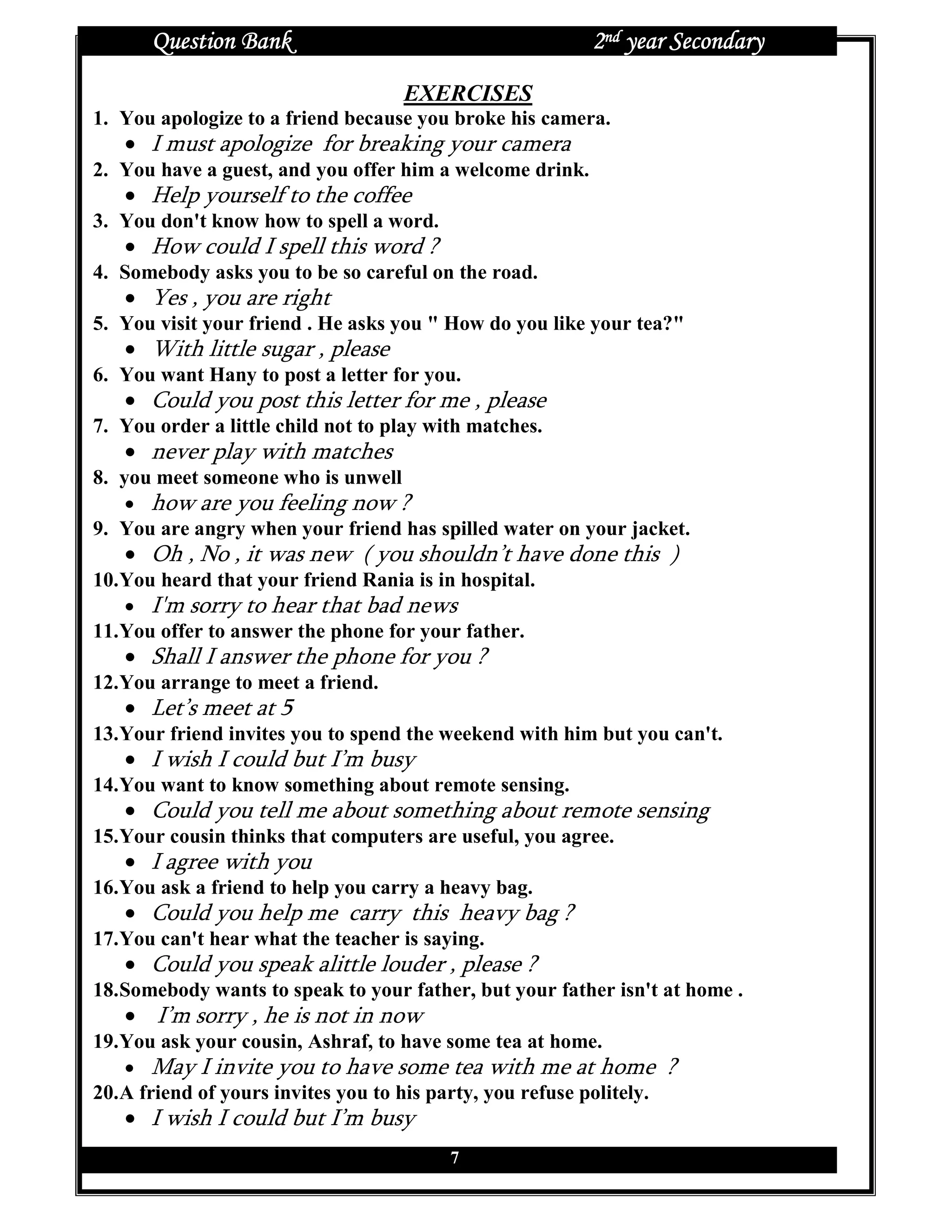 Question Bank                                        2nd year Secondary
                                     EXERCISES
1. You apologize to a friend because you broke his camera.
   • I must apologize for breaking your camera
2. You have a guest, and you offer him a welcome drink.
   • Help yourself to the coffee
3. You don't know how to spell a word.
   • How could I spell this word ?
4. Somebody asks you to be so careful on the road.
   • Yes , you are right
5. You visit your friend . He asks you " How do you like your tea?"
   • With little sugar , please
6. You want Hany to post a letter for you.
   • Could you post this letter for me , please
7. You order a little child not to play with matches.
   • never play with matches
8. you meet someone who is unwell
    • how are you feeling now ?
9. You are angry when your friend has spilled water on your jacket.
   • Oh , No , it was new ( you shouldn’t have done this )
10. You heard that your friend Rania is in hospital.
    • I'm sorry to hear that bad news
11. You offer to answer the phone for your father.
   • Shall I answer the phone for you ?
12. You arrange to meet a friend.
   • Let’s meet at 5
13. Your friend invites you to spend the weekend with him but you can't.
   • I wish I could but I’m busy
14. You want to know something about remote sensing.
   • Could you tell me about something about remote sensing
15. Your cousin thinks that computers are useful, you agree.
   • I agree with you
16. You ask a friend to help you carry a heavy bag.
   • Could you help me carry this heavy bag ?
17. You can't hear what the teacher is saying.
   • Could you speak alittle louder , please ?
18. Somebody wants to speak to your father, but your father isn't at home .
   • I’m sorry , he is not in now
19. You ask your cousin, Ashraf, to have some tea at home.
    • May I invite you to have some tea with me at home                ?
20. A friend of yours invites you to his party, you refuse politely.
   • I wish I could but I’m busy
                                           7
 