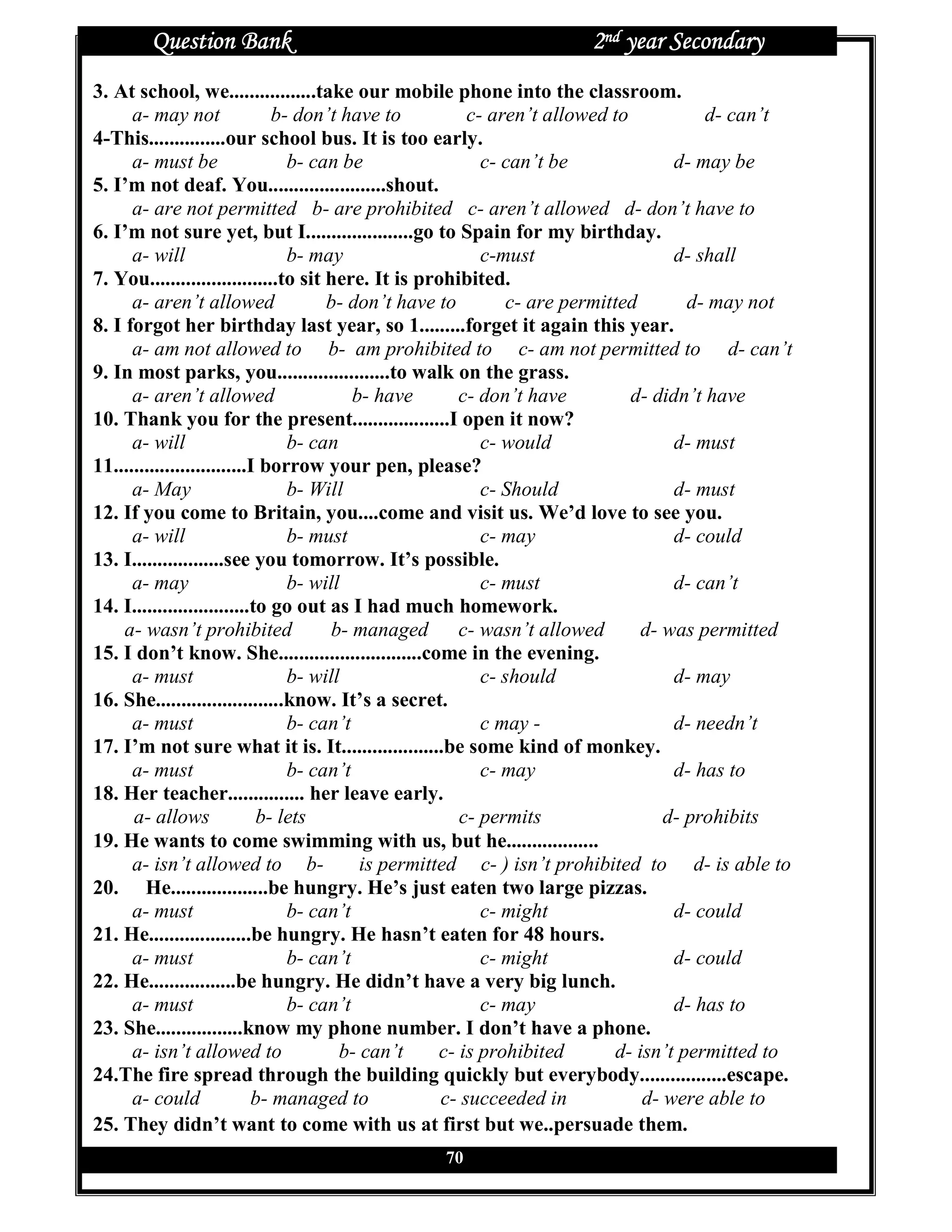Question Bank                                                2nd year Secondary
3. At school, we.................take our mobile phone into the classroom.
      a- may not               b- don’t have to          c- aren’t allowed to            d- can’t
4-This...............our school bus. It is too early.
      a- must be                 b- can be                 c- can’t be               d- may be
5. I’m not deaf. You.......................shout.
      a- are not permitted b- are prohibited c- aren’t allowed d- don’t have to
6. I’m not sure yet, but I.....................go to Spain for my birthday.
      a- will                    b- may                    c-must                    d- shall
7. You.........................to sit here. It is prohibited.
      a- aren’t allowed               b- don’t have to         c- are permitted        d- may not
8. I forgot her birthday last year, so 1.........forget it again this year.
      a- am not allowed to b- am prohibited to c- am not permitted to d- can’t
9. In most parks, you......................to walk on the grass.
      a- aren’t allowed                   b- have       c- don’t have          d- didn’t have
10. Thank you for the present...................I open it now?
      a- will                    b- can                    c- would                  d- must
11..........................I borrow your pen, please?
      a- May                     b- Will                   c- Should                 d- must
12. If you come to Britain, you....come and visit us. We’d love to see you.
      a- will                    b- must                   c- may                    d- could
13. I..................see you tomorrow. It’s possible.
      a- may                     b- will                   c- must                   d- can’t
14. I.......................to go out as I had much homework.
     a- wasn’t prohibited              b- managed c- wasn’t allowed              d- was permitted
15. I don’t know. She............................come in the evening.
      a- must                    b- will                   c- should                 d- may
16. She.........................know. It’s a secret.
      a- must                    b- can’t                  c may -                   d- needn’t
17. I’m not sure what it is. It....................be some kind of monkey.
      a- must                    b- can’t                  c- may                    d- has to
18. Her teacher............... her leave early.
      a- allows              b- lets                    c- permits                  d- prohibits
19. He wants to come swimming with us, but he..................
      a- isn’t allowed to b-               is permitted c- ) isn’t prohibited to d- is able to
20. He...................be hungry. He’s just eaten two large pizzas.
      a- must                    b- can’t                  c- might                  d- could
21. He....................be hungry. He hasn’t eaten for 48 hours.
      a- must                    b- can’t                  c- might                  d- could
22. He.................be hungry. He didn’t have a very big lunch.
      a- must                    b- can’t                  c- may                    d- has to
23. She.................know my phone number. I don’t have a phone.
      a- isn’t allowed to               b- can’t     c- is prohibited        d- isn’t permitted to
24.The fire spread through the building quickly but everybody.................escape.
      a- could              b- managed to            c- succeeded in             d- were able to
25. They didn’t want to come with us at first but we..persuade them.
                                                 70
 