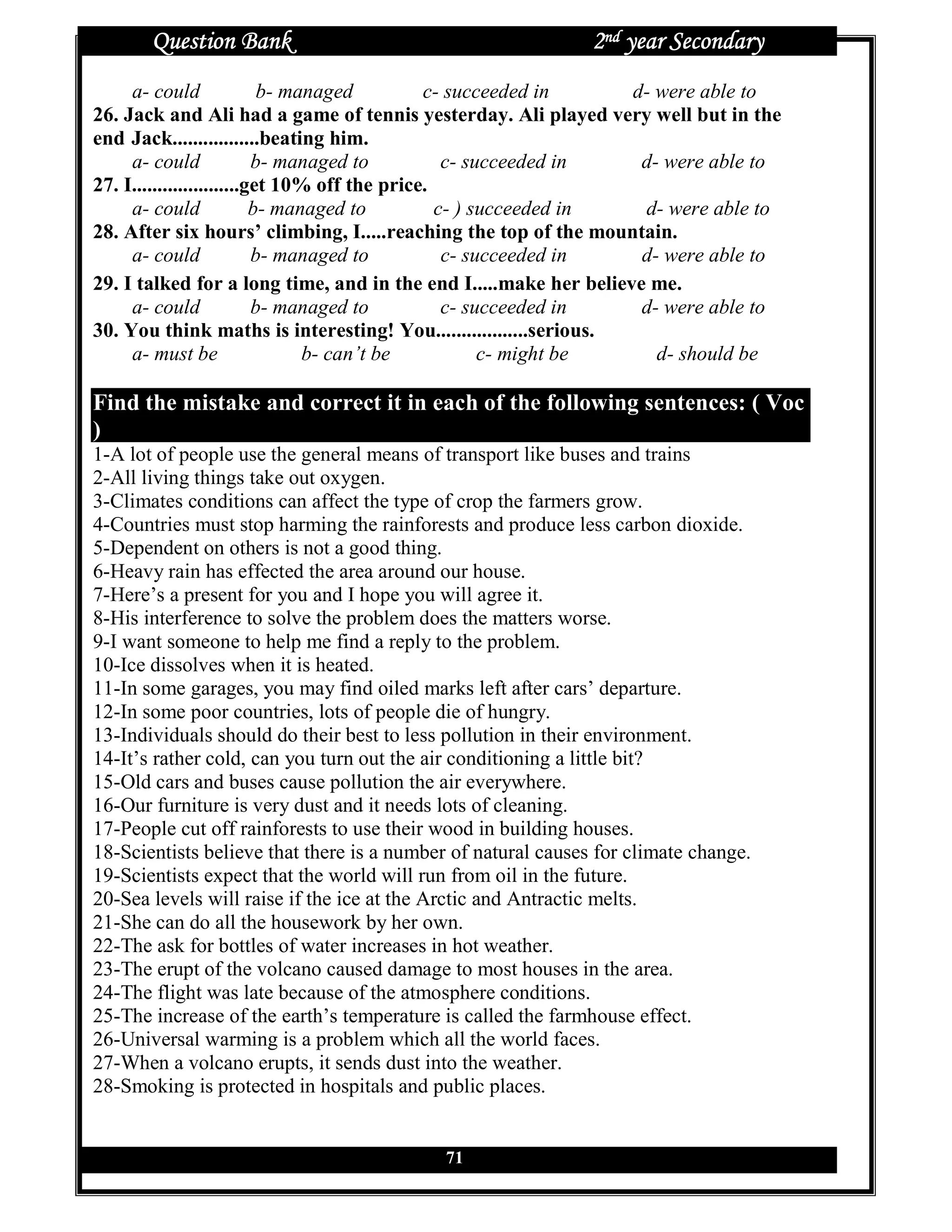 Question Bank                                          2nd year Secondary
     a- could               b- managed         c- succeeded in     d- were able to
26. Jack and Ali had a game of tennis yesterday. Ali played very well but in the
end Jack.................beating him.
     a- could              b- managed to          c- succeeded in   d- were able to
27. I.....................get 10% off the price.
     a- could              b- managed to         c- ) succeeded in  d- were able to
28. After six hours’ climbing, I.....reaching the top of the mountain.
     a- could              b- managed to          c- succeeded in   d- were able to
29. I talked for a long time, and in the end I.....make her believe me.
     a- could              b- managed to          c- succeeded in   d- were able to
30. You think maths is interesting! You..................serious.
     a- must be                  b- can’t be           c- might be    d- should be

Find the mistake and correct it in each of the following sentences: ( Voc
)
1-A lot of people use the general means of transport like buses and trains
2-All living things take out oxygen.
3-Climates conditions can affect the type of crop the farmers grow.
4-Countries must stop harming the rainforests and produce less carbon dioxide.
5-Dependent on others is not a good thing.
6-Heavy rain has effected the area around our house.
7-Here’s a present for you and I hope you will agree it.
8-His interference to solve the problem does the matters worse.
9-I want someone to help me find a reply to the problem.
10-Ice dissolves when it is heated.
11-In some garages, you may find oiled marks left after cars’ departure.
12-In some poor countries, lots of people die of hungry.
13-Individuals should do their best to less pollution in their environment.
14-It’s rather cold, can you turn out the air conditioning a little bit?
15-Old cars and buses cause pollution the air everywhere.
16-Our furniture is very dust and it needs lots of cleaning.
17-People cut off rainforests to use their wood in building houses.
18-Scientists believe that there is a number of natural causes for climate change.
19-Scientists expect that the world will run from oil in the future.
20-Sea levels will raise if the ice at the Arctic and Antractic melts.
21-She can do all the housework by her own.
22-The ask for bottles of water increases in hot weather.
23-The erupt of the volcano caused damage to most houses in the area.
24-The flight was late because of the atmosphere conditions.
25-The increase of the earth’s temperature is called the farmhouse effect.
26-Universal warming is a problem which all the world faces.
27-When a volcano erupts, it sends dust into the weather.
28-Smoking is protected in hospitals and public places.


                                           71
 