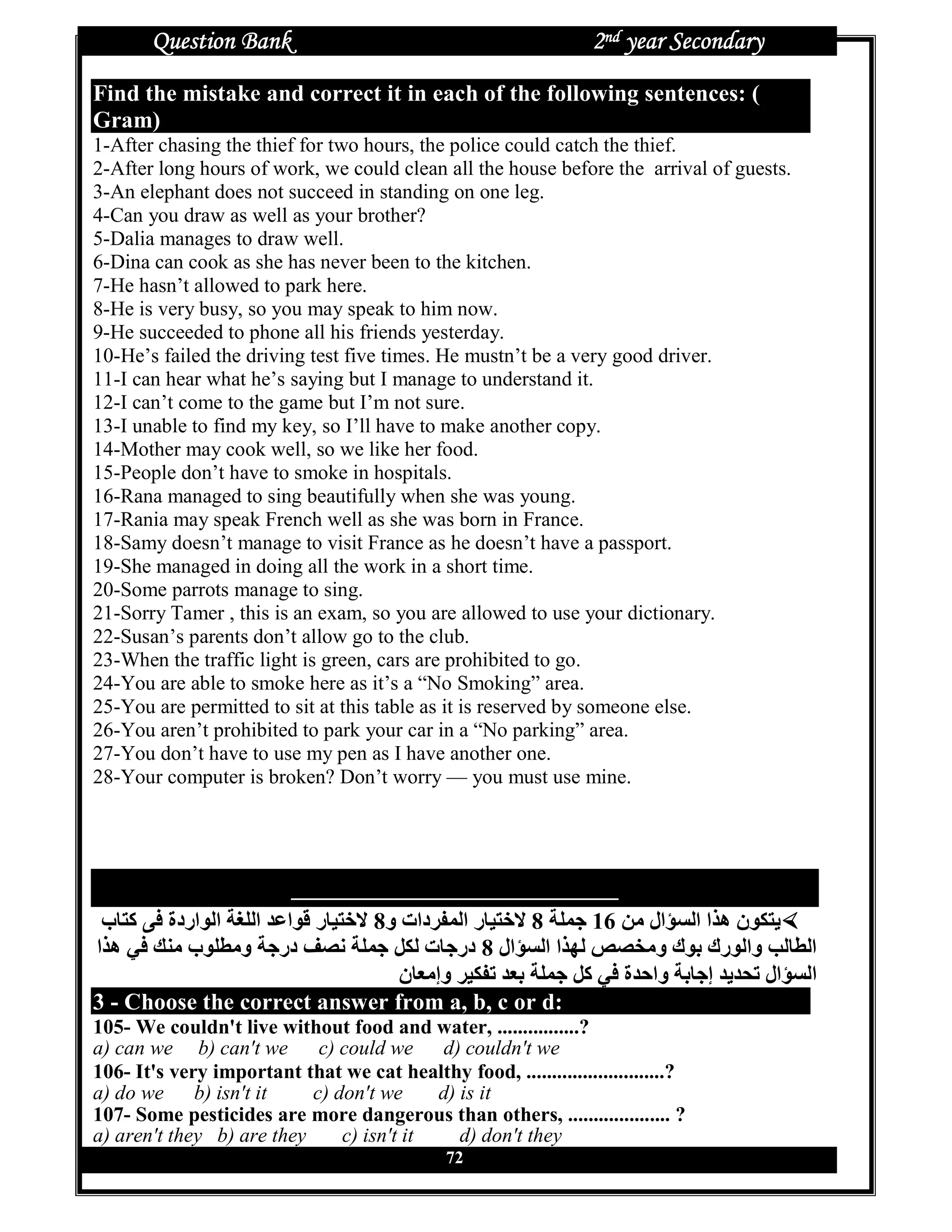 Question Bank                                              2nd year Secondary
Find the mistake and correct it in each of the following sentences: (
Gram)
1-After chasing the thief for two hours, the police could catch the thief.
2-After long hours of work, we could clean all the house before the arrival of guests.
3-An elephant does not succeed in standing on one leg.
4-Can you draw as well as your brother?
5-Dalia manages to draw well.
6-Dina can cook as she has never been to the kitchen.
7-He hasn’t allowed to park here.
8-He is very busy, so you may speak to him now.
9-He succeeded to phone all his friends yesterday.
10-He’s failed the driving test five times. He mustn’t be a very good driver.
11-I can hear what he’s saying but I manage to understand it.
12-I can’t come to the game but I’m not sure.
13-I unable to find my key, so I’ll have to make another copy.
14-Mother may cook well, so we like her food.
15-People don’t have to smoke in hospitals.
16-Rana managed to sing beautifully when she was young.
17-Rania may speak French well as she was born in France.
18-Samy doesn’t manage to visit France as he doesn’t have a passport.
19-She managed in doing all the work in a short time.
20-Some parrots manage to sing.
21-Sorry Tamer , this is an exam, so you are allowed to use your dictionary.
22-Susan’s parents don’t allow go to the club.
23-When the traffic light is green, cars are prohibited to go.
24-You are able to smoke here as it’s a “No Smoking” area.
25-You are permitted to sit at this table as it is reserved by someone else.
26-You aren’t prohibited to park your car in a “No parking” area.
27-You don’t have to use my pen as I have another one.
28-Your computer is broken? Don’t worry — you must use mine.




                          ‫ﻭ ﺍ ﻵ ﻥ ﻤ ﻊ ﺇ ﺨﺘﻴﺎ ﺭﺍ ﺕ ﺍﻝ ﻭ ﺭ ﻙ ﺒ ﻭ ﻙ‬
 ‫ب‬R ‫‰ ا •ˆ] ا اردة † آ‬e‫ر ا‬R` „ 8‫ر ا ‚ دات و‬R` „ 8 ]• Y 16 |g ‫ال‬Z} ‫[ € ن ه~ا ا‬
‫ ه~ا‬h g ‫•• ب‬g‫] و‬Y‫‹ در‬b ]• Y X€ ‫ت‬RY‫ال 8 در‬Z} ‫ ~ا ا‬Š‹Œg‫ ك و‬Ž ‫ • وا رك‬R• ‫ا‬
                                  ‫ن‬R^g‫‚€` وإ‬T ‰^Ž ]• Y X‫] وا’‰ة آ‬ŽRY‫“‰[‰ إ‬T ‫ال‬Z} ‫ا‬
3 - Choose the correct answer from a, b, c or d:
105- We couldn't live without food and water, ................?
a) can we b) can't we       c) could we d) couldn't we
106- It's very important that we cat healthy food, ...........................?
a) do we b) isn't it       c) don't we     d) is it
107- Some pesticides are more dangerous than others, .................... ?
a) aren't they b) are they     c) isn't it    d) don't they
                                               72
 