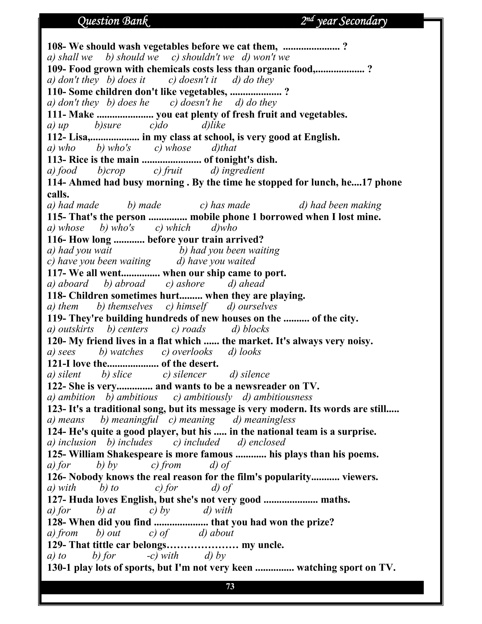 Question Bank                                           2nd year Secondary
108- We should wash vegetables before we cat them, ...................... ?
a) shall we b) should we c) shouldn't we d) won't we
109- Food grown with chemicals costs less than organic food,................... ?
a) don't they b) does it              c) doesn't it     d) do they
110- Some children don't like vegetables, .................... ?
a) don't they b) does he              c) doesn't he d) do they
111- Make ...................... you eat plenty of fresh fruit and vegetables.
a) up       b)sure              c)do           d)like
112- Lisa,................... in my class at school, is very good at English.
a) who       b) who's            c) whose         d)that
113- Rice is the main ....................... of tonight's dish.
a) food      b)crop              c) fruit        d) ingredient
114- Ahmed had busy morning . By the time he stopped for lunch, he....17 phone
calls.
a) had made             b) made               c) has made              d) had been making
115- That's the person ............... mobile phone 1 borrowed when I lost mine.
a) whose b) who's                c) which        d)who
116- How long ............ before your train arrived?
a) had you wait                          b) had you been waiting
c) have you been waiting                d) have you waited
117- We all went............... when our ship came to port.
a) aboard      b) abroad             c) ashore        d) ahead
118- Children sometimes hurt......... when they are playing.
a) them      b) themselves c) himself                 d) ourselves
119- They're building hundreds of new houses on the .......... of the city.
a) outskirts b) centers                c) roads        d) blocks
120- My friend lives in a flat which ...... the market. It's always very noisy.
a) sees       b) watches           c) overlooks       d) looks
121-I love the.................... of the desert.
a) silent     b) slice              c) silencer        d) silence
122- She is very.............. and wants to be a newsreader on TV.
a) ambition b) ambitious               c) ambitiously d) ambitiousness
123- It's a traditional song, but its message is very modern. Its words are still.....
a) means      b) meaningful c) meaning                  d) meaningless
124- He's quite a good player, but his ..... in the national team is a surprise.
a) inclusion b) includes               c) included       d) enclosed
125- William Shakespeare is more famous ............ his plays than his poems.
a) for       b) by              c) from          d) of
126- Nobody knows the real reason for the film's popularity........... viewers.
a) with       b) to              c) for          d) of
127- Huda loves English, but she's not very good ..................... maths.
a) for       b) at              c) by          d) with
128- When did you find ..................... that you had won the prize?
a) from      b) out             c) of         d) about
129- That tittle car belongs………………… my uncle.
a) to       b) for             -c) with         d) by
130-1 play lots of sports, but I'm not very keen ............... watching sport on TV.
                                            73
 
