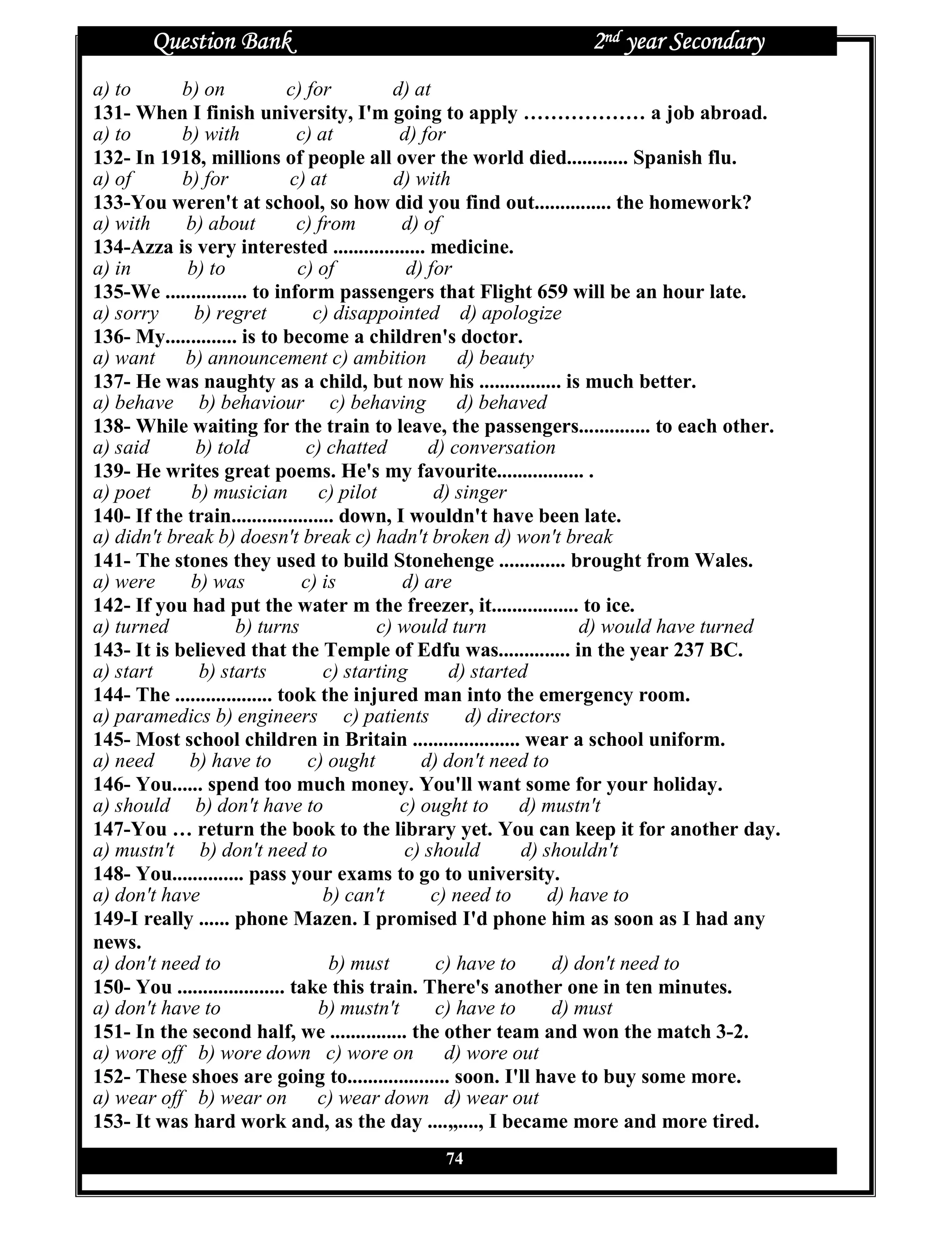 Question Bank                                              2nd year Secondary
a) to       b) on             c) for          d) at
131- When I finish university, I'm going to apply ……………… a job abroad.
a) to       b) with             c) at          d) for
132- In 1918, millions of people all over the world died............ Spanish flu.
a) of       b) for             c) at          d) with
133-You weren't at school, so how did you find out............... the homework?
a) with     b) about            c) from        d) of
134-Azza is very interested .................. medicine.
a) in        b) to              c) of           d) for
135-We ................ to inform passengers that Flight 659 will be an hour late.
a) sorry      b) regret            c) disappointed d) apologize
136- My.............. is to become a children's doctor.
a) want b) announcement c) ambition                    d) beauty
137- He was naughty as a child, but now his ................ is much better.
a) behave b) behaviour c) behaving                     d) behaved
138- While waiting for the train to leave, the passengers.............. to each other.
a) said       b) told            c) chatted        d) conversation
139- He writes great poems. He's my favourite................. .
a) poet      b) musician c) pilot                   d) singer
140- If the train.................... down, I wouldn't have been late.
a) didn't break b) doesn't break c) hadn't broken d) won't break
141- The stones they used to build Stonehenge ............. brought from Wales.
a) were      b) was              c) is         d) are
142- If you had put the water m the freezer, it................. to ice.
a) turned            b) turns              c) would turn               d) would have turned
143- It is believed that the Temple of Edfu was.............. in the year 237 BC.
a) start      b) starts             c) starting       d) started
144- The ................... took the injured man into the emergency room.
a) paramedics b) engineers c) patients                  d) directors
145- Most school children in Britain ..................... wear a school uniform.
a) need      b) have to           c) ought        d) don't need to
146- You...... spend too much money. You'll want some for your holiday.
a) should b) don't have to                     c) ought to d) mustn't
147-You … return the book to the library yet. You can keep it for another day.
a) mustn't b) don't need to                    c) should       d) shouldn't
148- You.............. pass your exams to go to university.
a) don't have                       b) can't       c) need to      d) have to
149-I really ...... phone Mazen. I promised I'd phone him as soon as I had any
news.
a) don't need to                     b) must        c) have to     d) don't need to
150- You ..................... take this train. There's another one in ten minutes.
a) don't have to                    b) mustn't      c) have to     d) must
151- In the second half, we ............... the other team and won the match 3-2.
a) wore off b) wore down c) wore on d) wore out
152- These shoes are going to.................... soon. I'll have to buy some more.
a) wear off b) wear on c) wear down d) wear out
153- It was hard work and, as the day ....„...., I became more and more tired.
                                              74
 