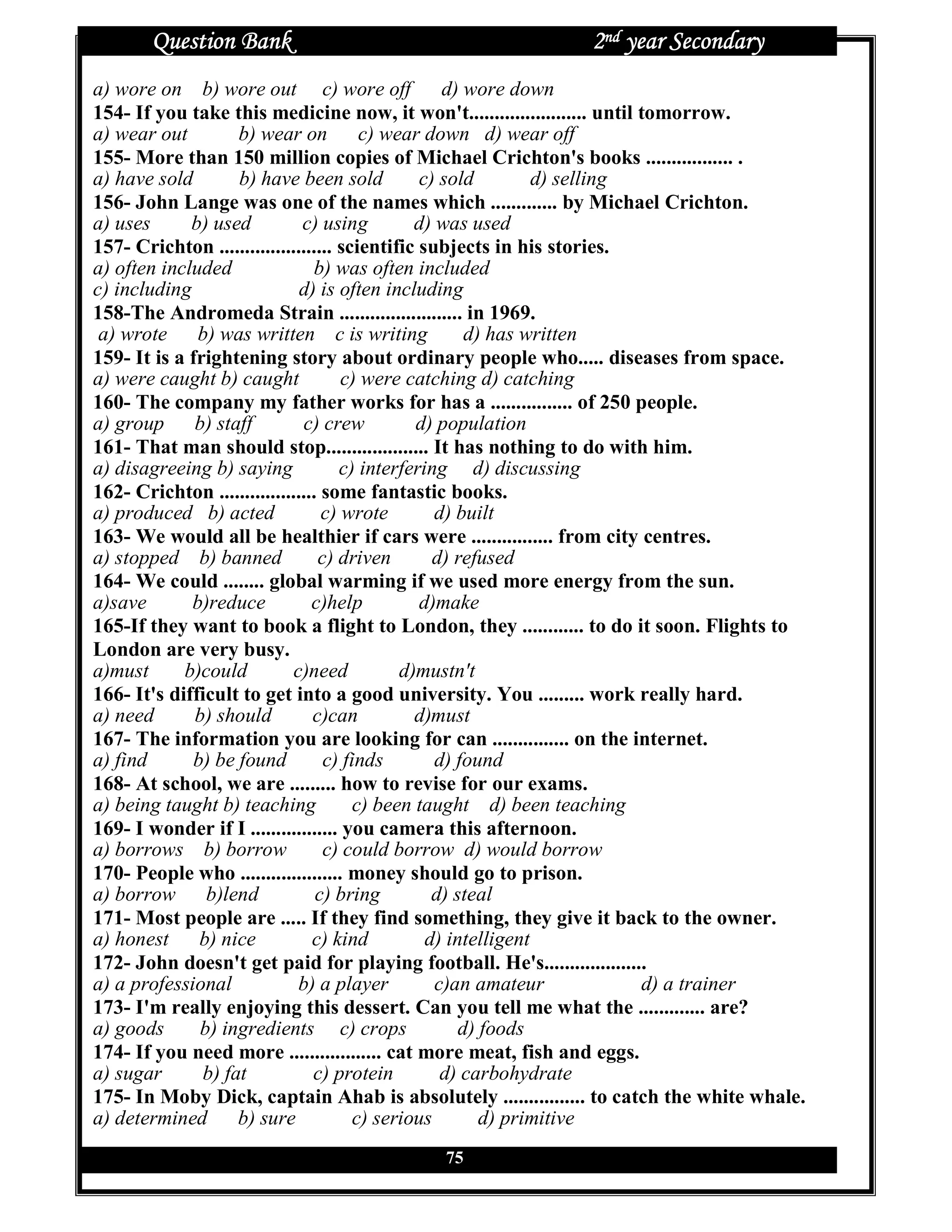 Question Bank                                         2nd year Secondary
a) wore on b) wore out c) wore off d) wore down
154- If you take this medicine now, it won't....................... until tomorrow.
a) wear out         b) wear on          c) wear down d) wear off
155- More than 150 million copies of Michael Crichton's books ................. .
a) have sold        b) have been sold           c) sold         d) selling
156- John Lange was one of the names which ............. by Michael Crichton.
a) uses      b) used          c) using         d) was used
157- Crichton ...................... scientific subjects in his stories.
a) often included               b) was often included
c) including                  d) is often including
158-The Andromeda Strain ........................ in 1969.
 a) wrote b) was written c is writing                  d) has written
159- It is a frightening story about ordinary people who..... diseases from space.
a) were caught b) caught             c) were catching d) catching
160- The company my father works for has a ................ of 250 people.
a) group b) staff              c) crew         d) population
161- That man should stop.................... It has nothing to do with him.
a) disagreeing b) saying             c) interfering d) discussing
162- Crichton ................... some fantastic books.
a) produced b) acted              c) wrote        d) built
163- We would all be healthier if cars were ................ from city centres.
a) stopped b) banned             c) driven        d) refused
164- We could ........ global warming if we used more energy from the sun.
a)save       b)reduce           c)help          d)make
165-If they want to book a flight to London, they ............ to do it soon. Flights to
London are very busy.
a)must      b)could          c)need          d)mustn't
166- It's difficult to get into a good university. You ......... work really hard.
a) need       b) should         c)can          d)must
167- The information you are looking for can ............... on the internet.
a) find      b) be found          c) finds        d) found
168- At school, we are ......... how to revise for our exams.
a) being taught b) teaching            c) been taught d) been teaching
169- I wonder if I ................. you camera this afternoon.
a) borrows b) borrow              c) could borrow d) would borrow
170- People who .................... money should go to prison.
a) borrow b)lend                 c) bring         d) steal
171- Most people are ..... If they find something, they give it back to the owner.
a) honest b) nice               c) kind          d) intelligent
172- John doesn't get paid for playing football. He's....................
a) a professional             b) a player         c)an amateur             d) a trainer
173- I'm really enjoying this dessert. Can you tell me what the ............. are?
a) goods      b) ingredients c) crops                 d) foods
174- If you need more .................. cat more meat, fish and eggs.
a) sugar       b) fat           c) protein         d) carbohydrate
175- In Moby Dick, captain Ahab is absolutely ................ to catch the white whale.
a) determined       b) sure            c) serious        d) primitive
                                           75
 