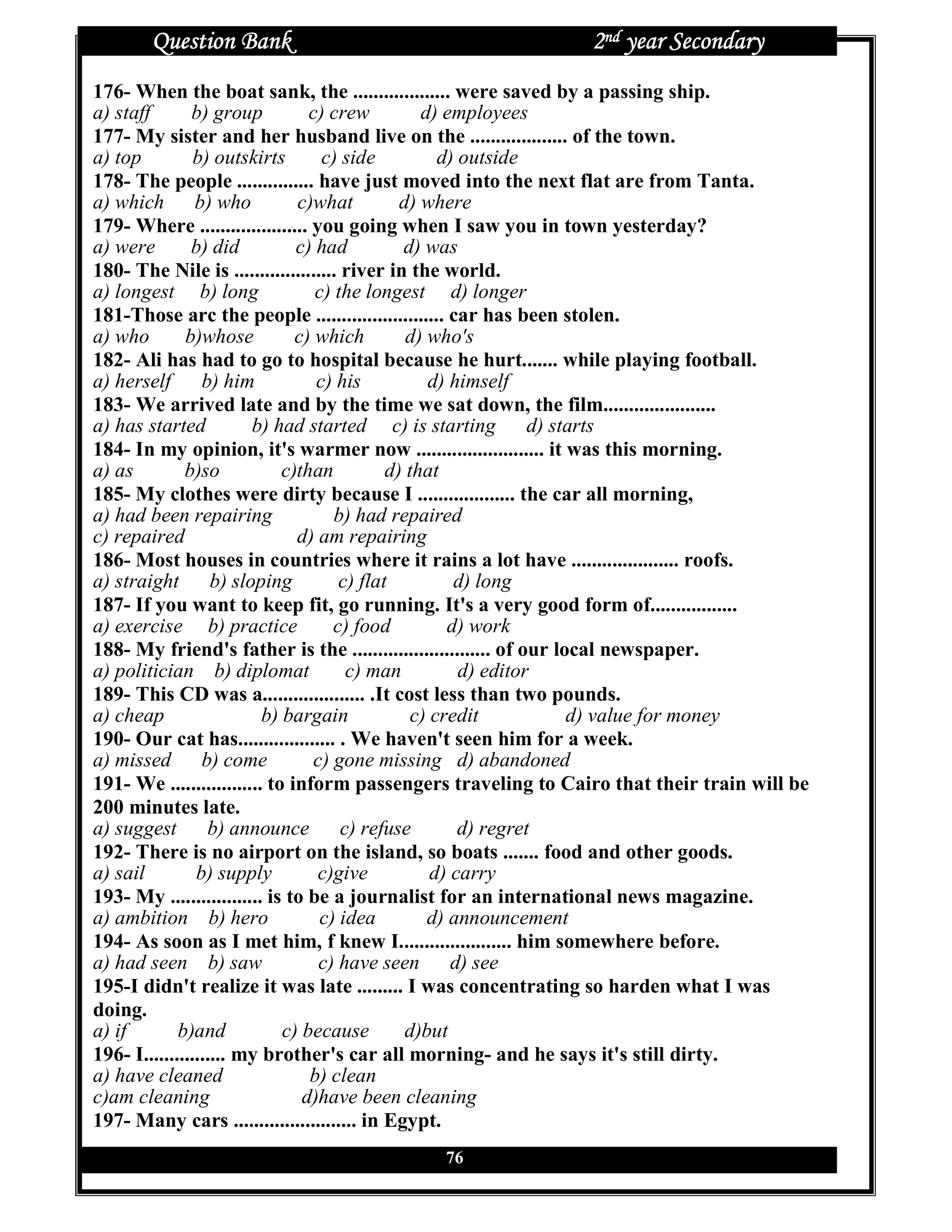 Question Bank                                           2nd year Secondary
176- When the boat sank, the ................... were saved by a passing ship.
a) staff       b) group          c) crew          d) employees
177- My sister and her husband live on the ................... of the town.
a) top          b) outskirts       c) side           d) outside
178- The people ............... have just moved into the next flat are from Tanta.
a) which b) who                c)what          d) where
179- Where ..................... you going when I saw you in town yesterday?
a) were        b) did          c) had          d) was
180- The Nile is .................... river in the world.
a) longest b) long                c) the longest d) longer
181-Those arc the people ......................... car has been stolen.
a) who        b)whose          c) which         d) who's
182- Ali has had to go to hospital because he hurt....... while playing football.
a) herself b) him                 c) his           d) himself
183- We arrived late and by the time we sat down, the film......................
a) has started          b) had started c) is starting            d) starts
184- In my opinion, it's warmer now ......................... it was this morning.
a) as         b)so           c)than          d) that
185- My clothes were dirty because I ................... the car all morning,
a) had been repairing                b) had repaired
c) repaired                    d) am repairing
186- Most houses in countries where it rains a lot have ..................... roofs.
a) straight b) sloping                c) flat          d) long
187- If you want to keep fit, go running. It's a very good form of.................
a) exercise b) practice              c) food          d) work
188- My friend's father is the ........................... of our local newspaper.
a) politician b) diplomat              c) man           d) editor
189- This CD was a.................... .It cost less than two pounds.
a) cheap                  b) bargain             c) credit            d) value for money
190- Our cat has................... . We haven't seen him for a week.
a) missed b) come                 c) gone missing d) abandoned
191- We .................. to inform passengers traveling to Cairo that their train will be
200 minutes late.
a) suggest        b) announce         c) refuse         d) regret
192- There is no airport on the island, so boats ....... food and other goods.
a) sail         b) supply         c)give            d) carry
193- My .................. is to be a journalist for an international news magazine.
a) ambition b) hero                c) idea         d) announcement
194- As soon as I met him, f knew I...................... him somewhere before.
a) had seen b) saw                 c) have seen d) see
195-I didn't realize it was late ......... I was concentrating so harden what I was
doing.
a) if        b)and           c) because         d)but
196- I................ my brother's car all morning- and he says it's still dirty.
a) have cleaned                  b) clean
c)am cleaning                   d)have been cleaning
197- Many cars ........................ in Egypt.
                                            76
 