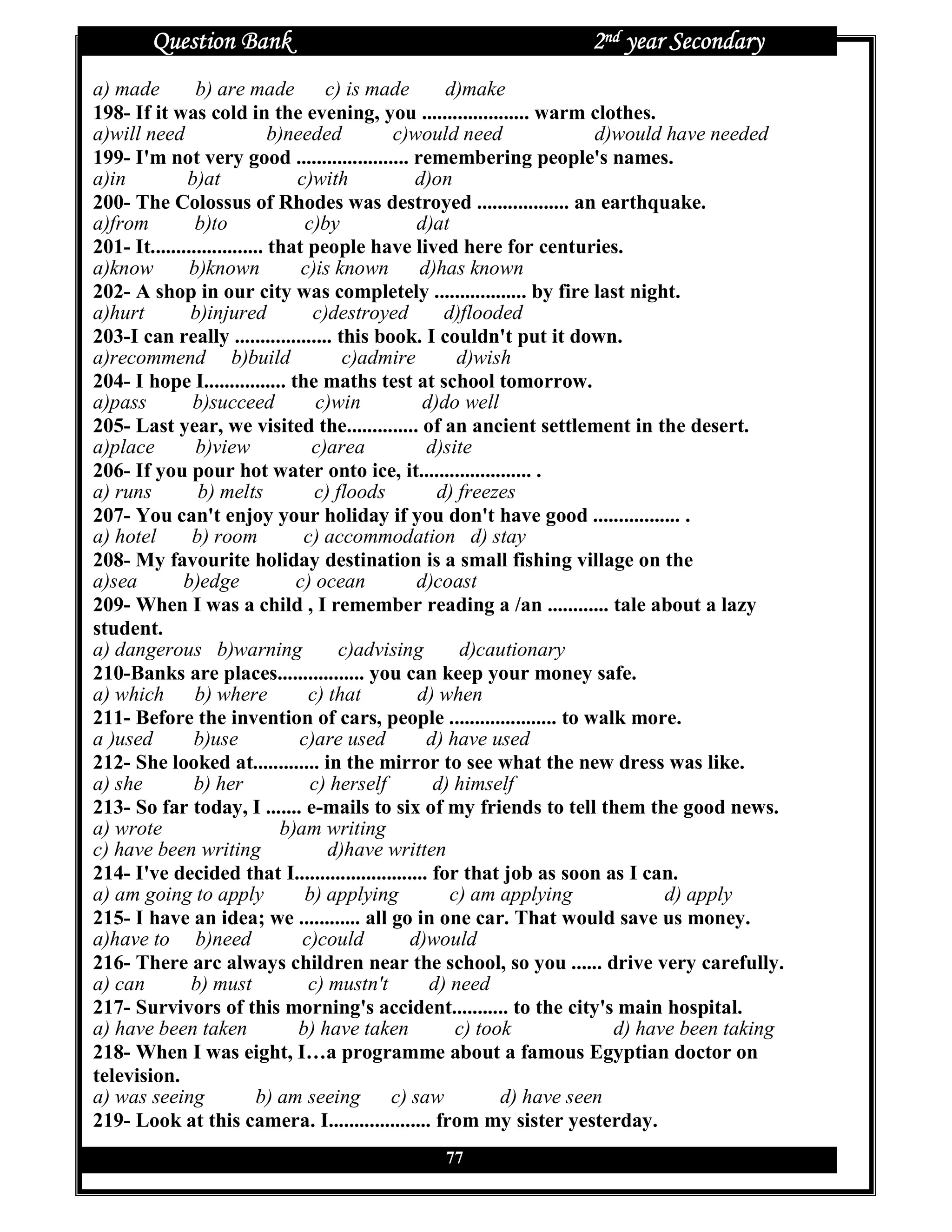 Question Bank                                               2nd year Secondary
a) made         b) are made           c) is made       d)make
198- If it was cold in the evening, you ..................... warm clothes.
a)will need                   b)needed         c)would need               d)would have needed
199- I'm not very good ...................... remembering people's names.
a)in          b)at               c)with            d)on
200- The Colossus of Rhodes was destroyed .................. an earthquake.
a)from          b)to               c)by            d)at
201- It...................... that people have lived here for centuries.
a)know         b)known            c)is known       d)has known
202- A shop in our city was completely .................. by fire last night.
a)hurt         b)injured            c)destroyed        d)flooded
203-I can really ................... this book. I couldn't put it down.
a)recommend b)build                     c)admire         d)wish
204- I hope I................ the maths test at school tomorrow.
a)pass         b)succeed             c)win          d)do well
205- Last year, we visited the.............. of an ancient settlement in the desert.
a)place         b)view              c)area          d)site
206- If you pour hot water onto ice, it...................... .
a) runs         b) melts            c) floods         d) freezes
207- You can't enjoy your holiday if you don't have good ................. .
a) hotel       b) room             c) accommodation d) stay
208- My favourite holiday destination is a small fishing village on the
a)sea        b)edge              c) ocean          d)coast
209- When I was a child , I remember reading a /an ............ tale about a lazy
student.
a) dangerous b)warning                  c)advising       d)cautionary
210-Banks are places................. you can keep your money safe.
a) which b) where                  c) that         d) when
211- Before the invention of cars, people ..................... to walk more.
a )used        b)use              c)are used        d) have used
212- She looked at............. in the mirror to see what the new dress was like.
a) she         b) her               c) herself       d) himself
213- So far today, I ....... e-mails to six of my friends to tell them the good news.
a) wrote                       b)am writing
c) have been writing                  d)have written
214- I've decided that I.......................... for that job as soon as I can.
a) am going to apply               b) applying          c) am applying            d) apply
215- I have an idea; we ............ all go in one car. That would save us money.
a)have to b)need                  c)could         d)would
216- There arc always children near the school, so you ...... drive very carefully.
a) can         b) must             c) mustn't        d) need
217- Survivors of this morning's accident........... to the city's main hospital.
a) have been taken                b) have taken          c) took            d) have been taking
218- When I was eight, I…a programme about a famous Egyptian doctor on
television.
a) was seeing               b) am seeing       c) saw          d) have seen
219- Look at this camera. I.................... from my sister yesterday.
                                                77
 