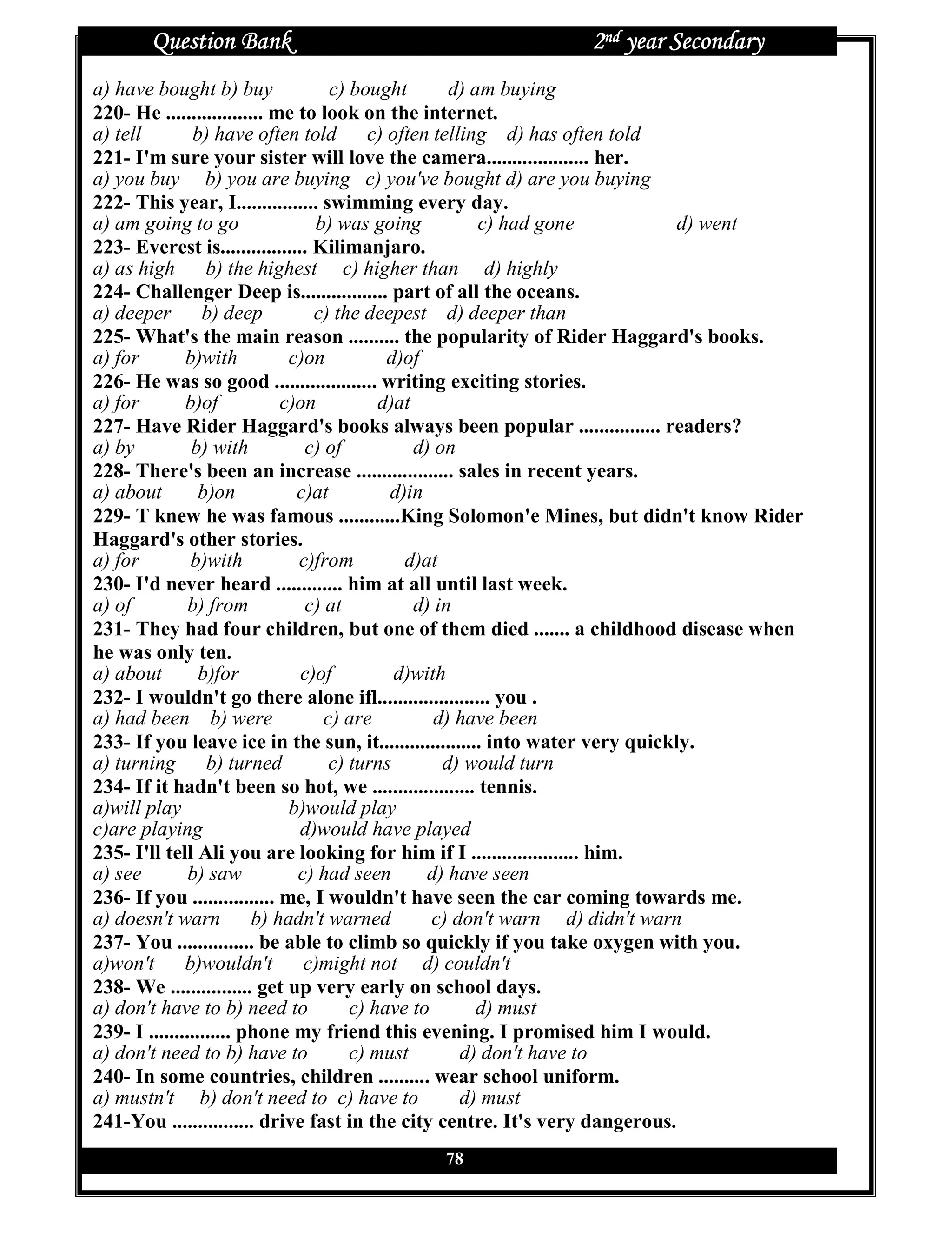 Question Bank                                       2nd year Secondary
a) have bought b) buy               c) bought        d) am buying
220- He ................... me to look on the internet.
a) tell         b) have often told c) often telling d) has often told
221- I'm sure your sister will love the camera.................... her.
a) you buy b) you are buying c) you've bought d) are you buying
222- This year, I................ swimming every day.
a) am going to go                b) was going            c) had gone          d) went
223- Everest is................. Kilimanjaro.
a) as high        b) the highest c) higher than d) highly
224- Challenger Deep is................. part of all the oceans.
a) deeper b) deep                c) the deepest d) deeper than
225- What's the main reason .......... the popularity of Rider Haggard's books.
a) for        b)with          c)on          d)of
226- He was so good .................... writing exciting stories.
a) for        b)of           c)on          d)at
227- Have Rider Haggard's books always been popular ................ readers?
a) by          b) with          c) of           d) on
228- There's been an increase ................... sales in recent years.
a) about         b)on          c)at         d)in
229- T knew he was famous ............King Solomon'e Mines, but didn't know Rider
Haggard's other stories.
a) for         b)with          c)from         d)at
230- I'd never heard ............. him at all until last week.
a) of          b) from          c) at           d) in
231- They had four children, but one of them died ....... a childhood disease when
he was only ten.
a) about         b)for         c)of          d)with
232- I wouldn't go there alone ifl...................... you .
a) had been b) were                c) are          d) have been
233- If you leave ice in the sun, it.................... into water very quickly.
a) turning b) turned                c) turns        d) would turn
234- If it hadn't been so hot, we .................... tennis.
a)will play                   b)would play
c)are playing                  d)would have played
235- I'll tell Ali you are looking for him if I ..................... him.
a) see         b) saw          c) had seen        d) have seen
236- If you ................ me, I wouldn't have seen the car coming towards me.
a) doesn't warn b) hadn't warned                  c) don't warn d) didn't warn
237- You ............... be able to climb so quickly if you take oxygen with you.
a)won't b)wouldn't c)might not d) couldn't
238- We ................ get up very early on school days.
a) don't have to b) need to            c) have to        d) must
239- I ................ phone my friend this evening. I promised him I would.
a) don't need to b) have to            c) must        d) don't have to
240- In some countries, children .......... wear school uniform.
a) mustn't b) don't need to c) have to                d) must
241-You ................ drive fast in the city centre. It's very dangerous.
                                          78
 