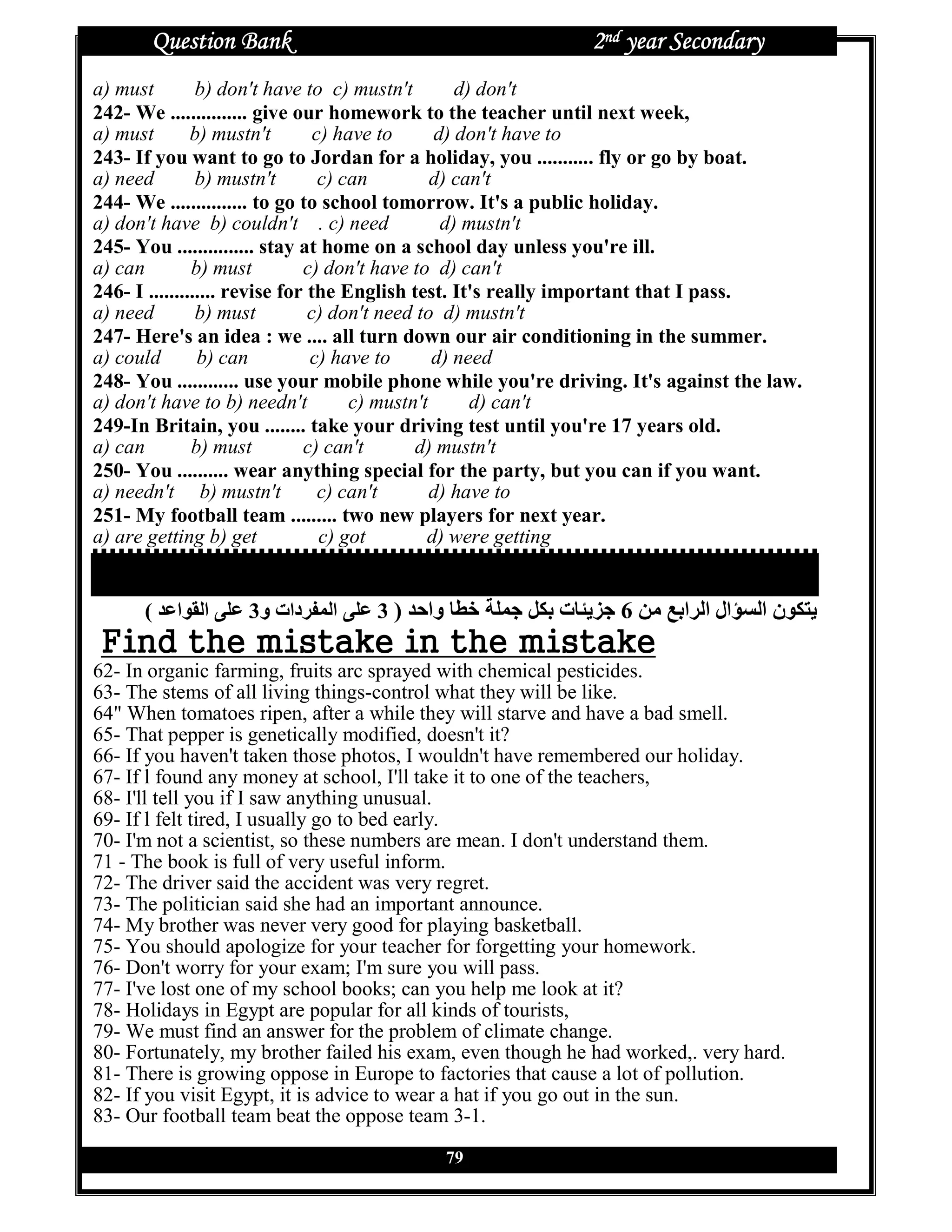 Question Bank                                         2nd year Secondary
a) must         b) don't have to c) mustn't         d) don't
242- We ............... give our homework to the teacher until next week,
a) must        b) mustn't        c) have to      d) don't have to
243- If you want to go to Jordan for a holiday, you ........... fly or go by boat.
a) need         b) mustn't        c) can         d) can't
244- We ............... to go to school tomorrow. It's a public holiday.
a) don't have b) couldn't . c) need               d) mustn't
245- You ............... stay at home on a school day unless you're ill.
a) can         b) must         c) don't have to d) can't
246- I ............. revise for the English test. It's really important that I pass.
a) need         b) must         c) don't need to d) mustn't
247- Here's an idea : we .... all turn down our air conditioning in the summer.
a) could        b) can          c) have to       d) need
248- You ............ use your mobile phone while you're driving. It's against the law.
a) don't have to b) needn't           c) mustn't      d) can't
249-In Britain, you ........ take your driving test until you're 17 years old.
a) can         b) must         c) can't       d) mustn't
250- You .......... wear anything special for the party, but you can if you want.
a) needn't b) mustn't             c) can't       d) have to
251- My football team ......... two new players for next year.
a) are getting b) get             c) got        d) were getting

                          ‫ﺍﻝﺘ ﺼ ﺤﻴ ﺢ ﻓ ﻰ ﺍﻝ ﻭ ﺭ ﻙ ﺒ ﻭ ﻙ‬
      ( ‰e‫ ا‬S ‫•† ا‬e 3‫•† ا ‚ دات و‬e 3 ) ‰’‫ وا‬R•„ ]• Y X€Ž ‫ت‬R•[–Y 6 |g PŽ‫ال ا ا‬Z} ‫[ € ن ا‬
F                            ak                              ak
62- In organic farming, fruits arc sprayed with chemical pesticides.
63- The stems of all living things-control what they will be like.
64" When tomatoes ripen, after a while they will starve and have a bad smell.
65- That pepper is genetically modified, doesn't it?
66- If you haven't taken those photos, I wouldn't have remembered our holiday.
67- If l found any money at school, I'll take it to one of the teachers,
68- I'll tell you if I saw anything unusual.
69- If l felt tired, I usually go to bed early.
70- I'm not a scientist, so these numbers are mean. I don't understand them.
71 - The book is full of very useful inform.
72- The driver said the accident was very regret.
73- The politician said she had an important announce.
74- My brother was never very good for playing basketball.
75- You should apologize for your teacher for forgetting your homework.
76- Don't worry for your exam; I'm sure you will pass.
77- I've lost one of my school books; can you help me look at it?
78- Holidays in Egypt are popular for all kinds of tourists,
79- We must find an answer for the problem of climate change.
80- Fortunately, my brother failed his exam, even though he had worked,. very hard.
81- There is growing oppose in Europe to factories that cause a lot of pollution.
82- If you visit Egypt, it is advice to wear a hat if you go out in the sun.
83- Our football team beat the oppose team 3-1.

                                           79
 