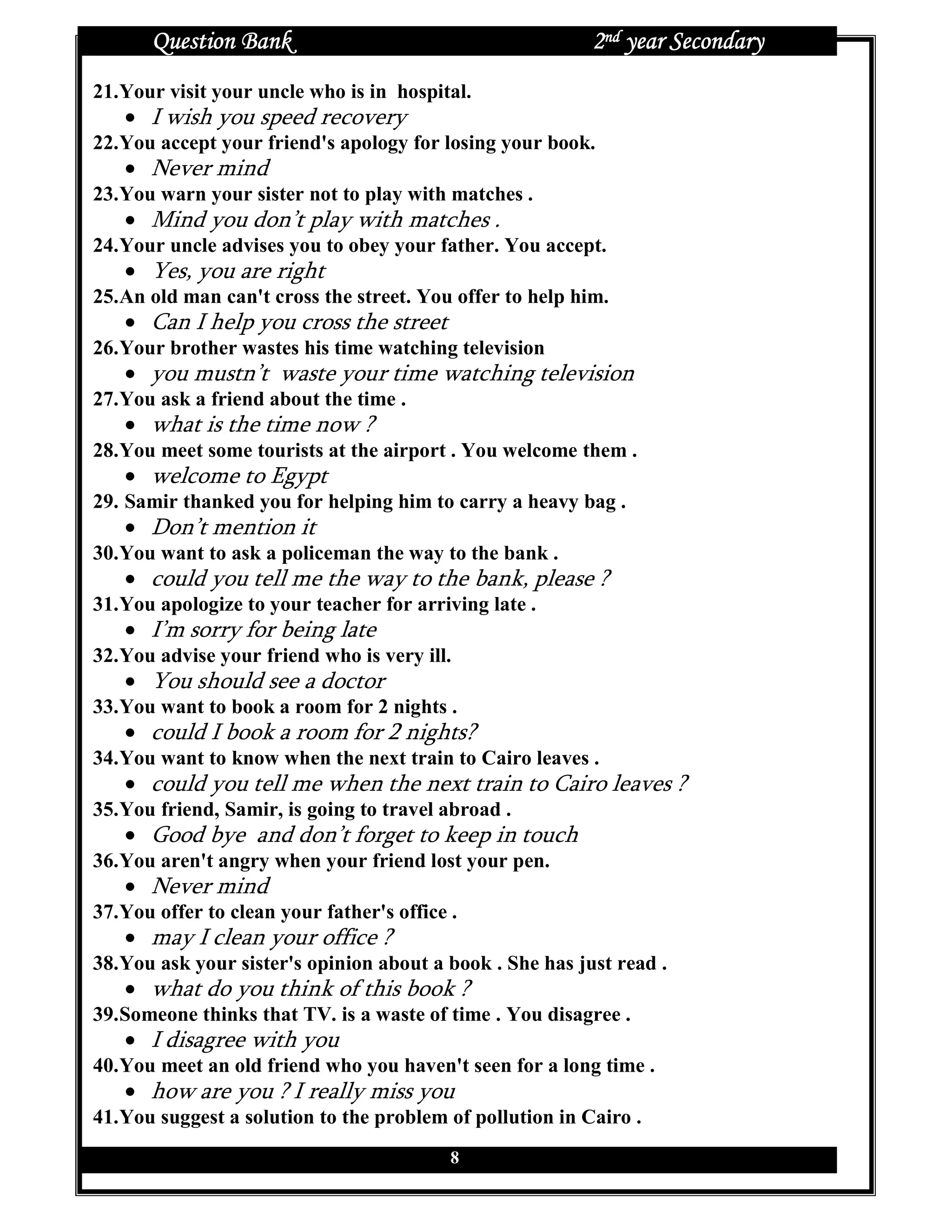 Question Bank                                       2nd year Secondary
21. Your visit your uncle who is in hospital.
   • I wish you speed recovery
22. You accept your friend's apology for losing your book.
   • Never mind
23. You warn your sister not to play with matches .
   • Mind you don’t play with matches .
24. Your uncle advises you to obey your father. You accept.
   • Yes, you are right
25. An old man can't cross the street. You offer to help him.
   • Can I help you cross the street
26. Your brother wastes his time watching television
   • you mustn’t waste your time watching television
27. You ask a friend about the time .
   • what is the time now ?
28. You meet some tourists at the airport . You welcome them .
   • welcome to Egypt
29. Samir thanked you for helping him to carry a heavy bag .
   • Don’t mention it
30. You want to ask a policeman the way to the bank .
   • could you tell me the way to the bank, please ?
31. You apologize to your teacher for arriving late .
   • I’m sorry for being late
32. You advise your friend who is very ill.
   • You should see a doctor
33. You want to book a room for 2 nights .
   • could I book a room for 2 nights?
34. You want to know when the next train to Cairo leaves .
   • could you tell me when the next train to Cairo leaves ?
35. You friend, Samir, is going to travel abroad .
   • Good bye and don’t forget to keep in touch
36. You aren't angry when your friend lost your pen.
   • Never mind
37. You offer to clean your father's office .
   • may I clean your office ?
38. You ask your sister's opinion about a book . She has just read .
   • what do you think of this book ?
39. Someone thinks that TV. is a waste of time . You disagree .
   • I disagree with you
40. You meet an old friend who you haven't seen for a long time .
   • how are you ? I really miss you
41. You suggest a solution to the problem of pollution in Cairo .
                                            8
 