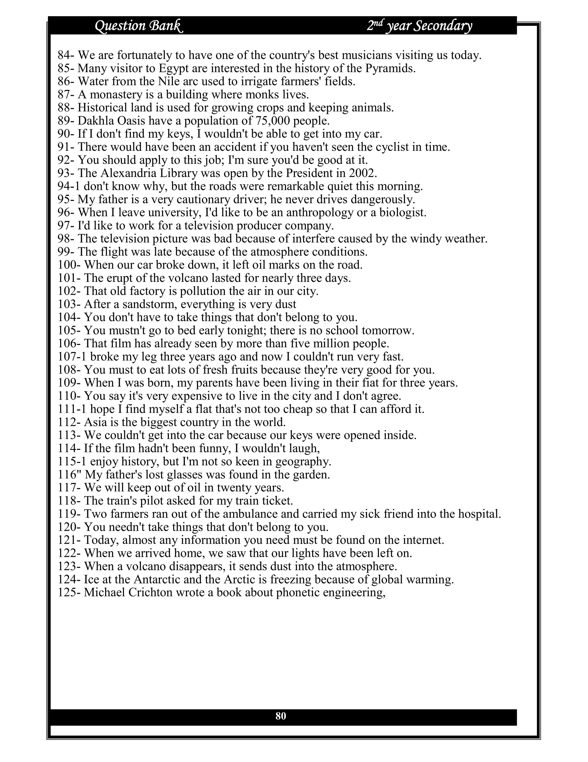Question Bank                                        2nd year Secondary
84- We are fortunately to have one of the country's best musicians visiting us today.
85- Many visitor to Egypt are interested in the history of the Pyramids.
86- Water from the Nile arc used to irrigate farmers' fields.
87- A monastery is a building where monks lives.
88- Historical land is used for growing crops and keeping animals.
89- Dakhla Oasis have a population of 75,000 people.
90- If I don't find my keys, I wouldn't be able to get into my car.
91- There would have been an accident if you haven't seen the cyclist in time.
92- You should apply to this job; I'm sure you'd be good at it.
93- The Alexandria Library was open by the President in 2002.
94-1 don't know why, but the roads were remarkable quiet this morning.
95- My father is a very cautionary driver; he never drives dangerously.
96- When I leave university, I'd like to be an anthropology or a biologist.
97- I'd like to work for a television producer company.
98- The television picture was bad because of interfere caused by the windy weather.
99- The flight was late because of the atmosphere conditions.
100- When our car broke down, it left oil marks on the road.
101- The erupt of the volcano lasted for nearly three days.
102- That old factory is pollution the air in our city.
103- After a sandstorm, everything is very dust
104- You don't have to take things that don't belong to you.
105- You mustn't go to bed early tonight; there is no school tomorrow.
106- That film has already seen by more than five million people.
107-1 broke my leg three years ago and now I couldn't run very fast.
108- You must to eat lots of fresh fruits because they're very good for you.
109- When I was born, my parents have been living in their fiat for three years.
110- You say it's very expensive to live in the city and I don't agree.
111-1 hope I find myself a flat that's not too cheap so that I can afford it.
112- Asia is the biggest country in the world.
113- We couldn't get into the car because our keys were opened inside.
114- If the film hadn't been funny, I wouldn't laugh,
115-1 enjoy history, but I'm not so keen in geography.
116" My father's lost glasses was found in the garden.
117- We will keep out of oil in twenty years.
118- The train's pilot asked for my train ticket.
119- Two farmers ran out of the ambulance and carried my sick friend into the hospital.
120- You needn't take things that don't belong to you.
121- Today, almost any information you need must be found on the internet.
122- When we arrived home, we saw that our lights have been left on.
123- When a volcano disappears, it sends dust into the atmosphere.
124- Ice at the Antarctic and the Arctic is freezing because of global warming.
125- Michael Crichton wrote a book about phonetic engineering,




                                          80
 