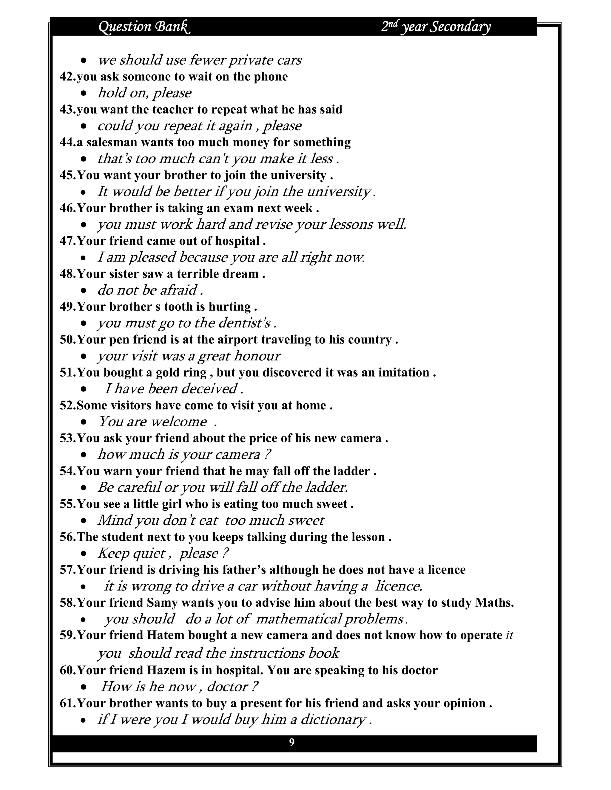 Question Bank                                         2nd year Secondary
   • we should use fewer private cars
42. you ask someone to wait on the phone
   • hold on, please
43. you want the teacher to repeat what he has said
   • could you repeat it again , please
44. a salesman wants too much money for something
   • that’s too much can't you make it less .
45. You want your brother to join the university .
    • It would be better if you join the university .
46. Your brother is taking an exam next week .
   • you must work hard and revise your lessons well.
47. Your friend came out of hospital .
    • I am pleased because you are all right now.
48. Your sister saw a terrible dream .
   • do not be afraid .
49. Your brother s tooth is hurting .
   • you must go to the dentist's .
50. Your pen friend is at the airport traveling to his country .
   • your visit was a great honour
51. You bought a gold ring , but you discovered it was an imitation .
   •    I have been deceived .
52. Some visitors have come to visit you at home .
   • You are welcome .
53. You ask your friend about the price of his new camera .
   • how much is your camera ?
54. You warn your friend that he may fall off the ladder .
   • Be careful or you will fall off the ladder.
55. You see a little girl who is eating too much sweet .
   • Mind you don’t eat too much sweet
56. The student next to you keeps talking during the lesson .
   • Keep quiet , please ?
57. Your friend is driving his father’s although he does not have a licence
    • it is wrong to drive a car without having a licence.
58. Your friend Samy wants you to advise him about the best way to study Maths.
    • you should do a lot of mathematical problems .
59. Your friend Hatem bought a new camera and does not know how to operate it
       you should read the instructions book
60. Your friend Hazem is in hospital. You are speaking to his doctor
   • How is he now , doctor ?
61. Your brother wants to buy a present for his friend and asks your opinion .
    • if I were you I would buy him a dictionary .
                                           9
 