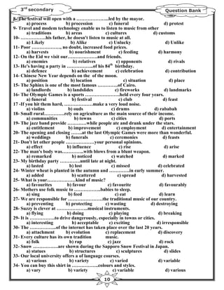 3rd secondary                                                               Question Bank
8- The festival will open with a ………………...led by the mayor.
        a) process         b) procession         c) funeral                    d) protest
9- Travel and modem technology enable us to listen to music from other
        a) traditions      b) areas            c) cultures               d) customs
10- …………….his father, he doesn't listen to music at all.
        a) Likely             b) Alike           c) Unlucky                     d) Unlike
11- Poor ………………, no doubt, increased food prices.
        a) harvests          b) nourishment             c) feeding          d) harmony
12- On the Eid we visit our……………….and friends.
        a) enemies             b) relatives           c) opponents                d) rivals
                                                  th
13- He's having a party in ……………..of his 84 birthday.
        a) defence             b) achievement         c) celebration            d) contribution
14- Chinese New Year depends on the of the moon.
        a) position           b) location                  c) situation            d) place
15- The Sphinx is one of the most famous ………….of Cairo.
        a) landlords        b) landslides            c) fireworks               d) landmarks
16- The Olympic Games is a sports ………………….held every four years.
        a) funeral             b) festival              c) club                d) feast
17 -If you hit them hard, ………………make a very loud noise.
        a) violins          b) ouds                c) drums               d) rababah
18- Small rural………….rely on agriculture as the main source of their income.
        a) communities          b) towns           c) cities                d) ports
19- The jazz band provide …………while people ate and drank under the stars.
        a) entitlement       b) improvement           c) employment           d) entertainment
20- The opening and closing …….at the last Olympic Games were more than wonderful.
        a) weddings        b) funerals            c) ceremonies                d) feasts
21- Don't let other people ………………your personal opinions.
        a) effect           b) influence                c) rise                 d) arise
22- The man's body was…………..with blows from a blunt weapon.
        a) remarked            b) noticed          c) watched                  d) marked
23- My birthday party ………….until late at night.
        a) lasted            b) lost               c) missed                d) celebrated
24- Winter wheat is planted in the autumn and ………….in early summer.
        a) added               b) scattered            c) spread              d) harvested
25- What is your………………kind of music?
        a) favourites       b) favour           c) favourite                 d) favourably
26- Mothers use folk music to ……………..babies to sleep.
        a) sing             b) feed                  c) eat                 d) learn
27- We are responsible for ………………….the traditional music of our country.
        a) preventing      b) protecting       c) wasting               d) destroying
28- Suzzy is clever at ………………..musical instruments.
        a) flying           b) doing             c) playing                 d) breaking
29- It is …………….to drive dangerously, especially in towns or cities.
        a) interesting         b) acceptable     c) exciting               d) irresponsible
30- The ……………..of the internet has taken place over the last 20 years.
        a) attachment      b) evolution        c) replacement               d) discovery
31- Every culture has its own tradition        music.
        a) folk              b) rap             c) jazz                     d) rock
32- Snow …………….are shown during the Sapporo Snow Festival in Japan.
        a) statues           b) structures            c) sculptures             d) slides
33- Our local university offers a of language courses.
        a) various           b) variety           c) varied                 d) variable
34- You can buy this shirt in ……………..colours and styles.
        a) vary             b) variety              c) variable                 d) various
                                               10
 