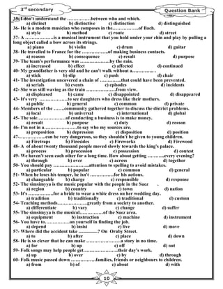 3rd secondary                                                              Question Bank
35- I don't understand the ……………between who and which.
        a) distinct           b) distinctive          c) distinction           d) distinguished
36- He is a modem musician who composes in the……………..of Bach.
        a) style            b) method                 c) route                  d) street
37- A ………………is a musical instrument that you hold under your chin and play by pulling a
long object called a bow across its strings.
         a) piano             b) violin                      c) drum                 d) guitar
38- He travelled to France for the ……………..of making business contacts.
        a) reason             b) consequence                  c) result                 d) purpose
39- The team's performance was ……………….by the rain.
        a) increased         b) effect                   c) affected          d) continued
40- My grandfather is very old and he can't walk without a………….. .
        a) stick          b) slip                  c) push                    d) chair
41- The investigation uncovered a chain of …………..that could have been prevented.
        a) serials          b) events              c) episodes                  d) incidents
42- She was still waving as the train ……………….from view.
        a) displeased        b) came                  c) disappointed                 d) disappeared
43- It's very ………………to see daughters who dress like their mothers.
        a) public           b) general                     c) common               d) private
44- Members of the …….community gathered together to discuss the district problems.
        a) local              b) universal                   c) international        d) global
45- The sole………………of conducting a business is to make money.
        a) result           b) purpose                     c) duty                  d) reason
46- I'm not in a…………………to say who my sources are.
        a) preposition      b) depression                   c) disposition           d) position
47-……………..can be very dangerous, so they shouldn't be given to young children.
        a) Firetraps        b) Firesides               c) Fireworks                  d) Firewood
48- A of about twenty thousand people moved slowly towards the king's palace.
        a) process          b) procession                 c) possession                 d) contest
49- We haven't seen each other for a long time. How about getting ………..every evening?
        a) through           b) over                   c) across                  d) together
50- You should pay …………………..attention to spelling to avoid mistakes.
        a) particular        b) popular                       c) common               d) general
51- When he loses his temper, he isn't ……………for his actions.
        a) changeable       b) charge                   c) responsible              d) response
52- The simsimyya is the music popular with the people in the Suez            .
        a) region           b) country                        c) town              d) nation
53- It's …………….for a bride to wear a white dress on her wedding day.
        a) tradition         b) traditionally                c) traditional           d) custom
54- Teaching methods……………….greatly from a society to another.
        a) differentiate        b) vary                     c) change            d) suffer
55- The simsimyya is the musical……………of the Suez area.
        a) equipment           b) instruction                 c) machine          d) instrument
56- You have to…………….on yourself in finding the job.
        a) depend              b) insist                      c) live             d) move
57- Where did the accident take ................? On Oraby Street.
        a) to                b) after                       c) place                 d) down
58- He is so clever that he can make ………………….a story in no time.
        a) for                 b) up                       c) off                 d) out
59- Folk songs may help people get………………….their day's work.
        a) up                b) over                         c) by              d) through
60- Folk music passed down …………….families, friends or neighbours to children.
        a) from               b) of                      c) about                  d) with

                                              10
 
