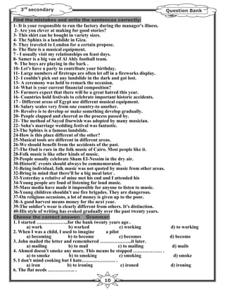 3rd secondary                                                             Question Bank

Find the mistakes and write the sentences correctly:
1- It is your responsible to run the factory during the manager's illness.
 2- Are you clever at making for good stories?
3- This shirt can be bought in variety sizes.
4- The Sphinx is a landslide in Giza.
5- They traveled to London for a certain propose.
6- The flute is a musical equipment.
7 - I usually visit my relationships on feast days.
8- Samer is a big van of Al Ahly football team.
 9- The boys are playing in the bark .
10- Let's have a party to contribute your birthday.
11- Large numbers of firetraps are often let off in a fireworks display.
12- I couldn't pick out any landslide in the dark and got lost.
13- A ceremony was held to remark the occasion.
14- What is your current financial composition?
15- Farmers expect that there will be a great hatred this year.
16- Countries hold festivals to celebrate important historic accidents.
17 - Different areas of Egypt use different musical equipment.
18- Salary scales very from one country-to another.
19- Revolve is to develop or make something develop gradually.
20- People clapped and cheered as the process passed by.
21- The method of Sayed Darwish was adopted by many musician.
22- Soha's marriage wedding festival was fantastic.
23-The Sphinx is a famous landslide.
24-How is this place different of the other?
25-Musical tools are different in different areas.
26-We should benefit from the accidents of the past.
27-The Oud is rare in the folk music of Cairo. Most people like it.
28-Folk music is like other kinds of music.
29-People usually celebrate Sham EI-Nessim in the dry air.
30-HistoriC events should always be commemorated.
31-Being individual, folk music was not quoted by music from other areas.
32-Bring in mind that there'll be a big meal later .
33-Yesterday a relative of mine met his end and I attended his
34-Young people are fond of listening for loud music.
35-Mass media have made it impossible for anyone to listen to music.
36-Young children shouldn't use fire brigades. They are dangerous.
37-On religious occasions, a lot of money is given up to the poor.
38-A good harvest means money for the next year.
39-The soldier's wear is clearly different from others. It's distinction.
40-His style of writing has evoked gradually over the past twenty years.
Choose the correct answer:         Grammar:
1. I started ………………..for the bank twenty years ago .
        a) work             b) worked             c) working                  d) to working
2. When I was a child, I used to imagine  a pilot
        a) becoming         b) to become          c) becomes                  d) become
3. John mailed the letter and remembered ………………..it later.
        a) mailing          b) to mail           c) to mailing                 d) mails
4. Ahmed doesn't smoke any more. This means he stopped ……………… .
        a) to smoke         b) to smoking         c) smoking                   d) smoke
5. I don't mind cooking but I hate………………… .
        a) iron            b) to ironing           c) ironed                  d) ironing
6. The flat needs …………….. .

                                            10
 