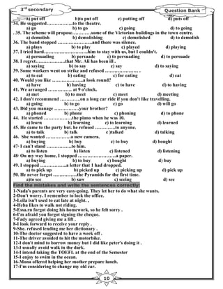 3rd secondary                                                              Question Bank
        a) put off             b)to put off          c) putting off             d) puts off
34. He suggested……………..to the theatre.
        a) go                 b) to go                c) going                    d) to going
. 35. The scheme will propose…………some of the Victorian buildings in the town centre.
        a) demolish           b) demolishing             c) demolished            d) to demolish
36. The band stopped ………………….and there was silence.
        a) plays             b) to play                 c) played              d) playing
37. I tried hard……………………….him to stay with us, but I couldn't.
        a) persuading        b) persuade      c) to persuading              d) to persuade
38. I regret……………….that Mr. Ali has been ill .
        a) saying           b) to say            c) say                 d) to saying
39. Some workers went on strike and refused ………………… .
        a) to eat          b) eating              c) for eating                  d) eat
40. Would you like ………………..a look round?
        a) have           b) having                 c) to have               d) to having
41. We arranged …………… at 9 o'clock.
        a) met            b) to meet              c) meet                 d) meeting
42. I don't recommend ………….on a long car ride if you don't like travelling.
        a) going         b) to go                 c) go                  d) will go
43. Did you manage …………….your brother?
        a) phoned        b) phone                  c) phoning               d) to phone
44. He started ………………the piano when he was 10.
        a) learn           b) learning       c) to learning               d) learned
45. He came to the party but. he refused ………….to anyone.
        a) to talk       b) talk             c )talked                  d) talking
46. She wanted …………….a new camera.
        a) buying           b) buy               c) to buy             d) bought
47· I can't stand …………….to him.
        a) to listen           b) listen        c) listened               d) listening
48· On my way home, I stopped ……………………a paper.
        a) buying             b) to buy       c) bought                   d) buy
49. I stopped ……………..a letter that 1 had dropped.
        a) to pick up          b) picked up         c) picking up           d) pick up
50. He never forgot ……………the Pyramids for the first time.
        a)to see             b) saw                c) seeing                 d) see
Find the mistakes and write the sentences correctly:
1-Nada's parents are very easy-going. They let her to do what she wants.
2-Don't worry. I remember to lock the office.
3-Leila isn't used to eat late at night. ,
4-Heba likes to walk not riding.
5-Essa.rn forgot doing his homework, so he felt sorry .
6-I'm afraid you forgot signing the cheque.
7-Fady agreed giving me a lift .
8-I look forward to receive your reply .
9-She. refused lending me her dictionary .
10-The doctor suggested to have a week off .
11-The driver avoided to hit the motorbike.
12-I don't mind to borrow money but I did like peter's doing it .
13-I usually avoid walk in the dark.
14-I intend taking the TOEFL at the end of the Semester
15-I enjoy to swim in the ocean.
16-Mona offered helping her mother prepare lunch.
17-I'm considering to change my old car.

                                              10
 