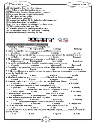 3rd secondary                                                            Question Bank
18-I was forced to delay travel to London.
19-My father promised to lending me his car.
20-I'd love going shopping in my mother's company.
21-She wanted her son turn down his music.
22-I adore to go on long walks.
23-She made me to go to bed .
24-I stopped to watching TV for being harmful to my eyes .
25-She helped me doing the cooking.
26-Aly regrets to missing the chance of getting a prize.
27-I'd like going and see this new film.
28-The driver stopped to buying some cigarettes.
29-I regretted not attend the conference yesterday.
30-Ahmed dislikes to sleep during the day.




Choose the correct answer:          Vocabulary
1- Father put Bilal in ……………..of fixing the car.
       a) role                 b) responsibility            c) change             d) charge
2- Salma thought this was a…………………gift for her teacher.
       a) suitable            b) effective              c) charge                  d) solo
3- Hesham has just got his driving ……………………and already he wants to buy a car.
       a) flight                b) role                 c) licence               d) degree
4- My parents have always ……………..me to work hard at school.
       a)discouraged           b)encouraged               c)prevented            d)hindered
5- I'd prefer not to talk about that. It's something very………………. .
       a) public                b) person                c) personally         d)personal
6- Nurses have an important …………….in looking after patients in a hospital.
       a. role                 b. date                c. step               d. appointment
7- A 14-year-old Japanese boy has become the youngest person to complete a ……….voyage
across the Pacific Ocean.
       a. lonely,             b. alone                 c. single                d. solo
8- My older brother has a ……………………in Maths from Cairo university.
       a. mark               b. prize                  c. degree             d. grade
9- Exercise can have a ………………..effect on your health and fitness.
       a. negative          b. positive              c. had                 d. harmful
10- It was a great football match. Both teams played very…………….. .
       a. positively        b. badly                 c. negatively              d. cruelly
11- A…………………… types Letters and 'answers the phones in offices.
       a. secret agent           b. pilot               c. nurse              d. secretary
12- Some students need more…………………..than others at school.
       a. depression           b. encouragement          c. frustration            d. stress
13- She would be a good nurse. She has a very kind………………. .
       a. hospitality          b. fertility             c. personality           d. identity
14-…………, I believe that everyone should study science at school.
       a. Personally           b. Personal                 c. Person        d. Impersonal
15- Dr Aisha's work had taken…………………much of her personal life.
       a. in                   b. down                   c. off                  d. up
16- Dr Aisha wrote many books and articles in which she argued ........... women's role in the
modern world.
        a. on                b. for                         c. against            d. with

                                             10
 