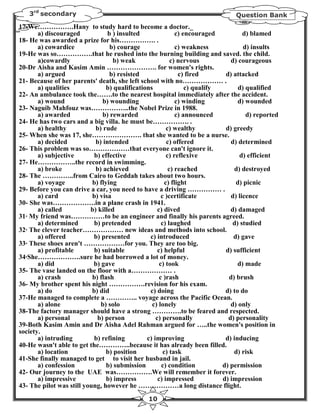3rd secondary                                                                 Question Bank
17-We…………….Hany to study hard to become a doctor._
       a) discouraged            b ) insulted                 c) encouraged          d) blamed
18- He was awarded a prize for his……………. .
       a) cowardice               b) courage                  c) weakness            d) insults
19-He was so…………….that he rushed into the burning building and saved. the child.
       a)cowardly                  b) weak                  c) nervous          d) courageous
20-Dr Aisha and Kasim Amin …………………. for women's rights.
       a) argued                  b) resisted                  c) fired       d) attacked
21- Because of her parents' death, she left school with no……………… .
       a) qualities              b) qualifications                c) qualify       d) qualified
22- An ambulance took the…….to the nearest hospital immediately after the accident.
       a) wound                b) wounding                    c) winding           d) wounded
23- Naguib Mahfouz was……………..the Nobel Prize in 1988.
       a) awarded              b) rewarded                    c) announced            d) reported
24- He has two cars and a big villa. he must be……………. .
       a) healthy           b) rude                       c) wealthy          d) greedy
25- When she was 17, she…………………. that she wanted to be a nurse.
       a) decided           b) intended                   c) offered            d) determined
26- This problem was so………………that everyone can't ignore it.
       a) subjective        b) effective                  c) reflexive             d) efficient
27- He……………..the record in swimming.
       a) broke             b) achieved                    c) reached            d) destroyed
28- The …………..from Cairo to Geddah takes about two hours.
       a) voyage           b) flying                     c) flight                d) picnic
29- Before you can drive a car, you need to have a driving …………… .
       a) card             b) visa                     c )certificate           d) licence
30- She was……………….in a plane crash in 1941.
       a) called          b) killed                  c) dived                   d) damaged
31· My friend was……………to be an engineer and finally his parents agreed.
       a) determined        b) pretended               c) laughed                d) studied
32· The clever teacher……………… new ideas and methods into school.
       a) offered          b) presented          c) introduced                   d) gave
33· These shoes aren't ………………for you. They are too big.
       a) profitable        b) suitable              c) helpful               d) sufficient
34·She……………….sure he had borrowed a lot of money.
       a) did              b) gave                    c) took                      d) made
35- The vase landed on the floor with a……………… .
       a) crash            b) flash                   c )rash                  d) brush
36- My brother spent his night …………….revision for his exam.
       a) do               b) did                c) doing                     d) to do
37-He managed to complete a ………….. voyage across the Pacific Ocean.
       a) alone               b) solo             c) lonely                     d) only
38-The factory manager should have a strong ………….to be feared and respected.
       a) personal           b) person              c) personally              d) personality
39-Both Kasim Amin and Dr Aisha Adel Rahman argued for …..the women's position in
society.
       a) intruding         b) refining         c) improving                  d) inducing
40-He wasn't able to get the…………..because it has already been filled.
       a) location               b) position            c) task                  d) risk
41-She finally managed to get to visit her husband in jail.
       a) confession             b) submission         c) condition          d) permission
42- Our journey to the UAE was…………….We will remember it forever.
       a) impressive             b) impress          c) impressed            d) impression
43- The pilot was still young, however he ………………a long distance flight.
                                                10
 