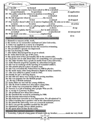 3rd secondary                                                               Question Bank
       a) did              b) formed                   c) made            d) said
44- Visitors to the country have been asked to fill in a detailed …………… .
       a) questionnaire         b) questions              c) quest      d) application
45- The police asked the witness to mention everything in .
       a) detail              b) details             c) detailed         d) detained
46- He felt desperate when he……………….the record.
       a) broke               b) lost                  c) missed         d) dropped
47- Our teacher doesn't allow us to answer haphazardly. He asks us to take………….. .
       a) turns              b) notes                 c) away                d) action
48- He didn't decide to work as a photographer until he had grown…………. .
       a) on                  b) off                    c) down                d) up
49-She tried to explain, but he……………her in mid-sentence.
       a) rushed             b) interrupted           c) interferred     d) interpreted
50- What made you take………………….engineering?
       a) after               b) in                 c) up                   d) to
Find the mistakes and write the sentences correctly:
1- Hamed is a success at his. work.
2- He works as 1;1 researcher assistant at Cairo University.
 3- Noha was applied as a nurse in a hospital.
4- He was disappointed when he lost the record in swimming.
5- The president's speech was impressed.
6- She was bearing in 1990.
7 - Her father discouraged her to go to school.
8- Dr Aisha died in the age of 85 years.
9- She spent most of her personality life in the countryside,
10- I'd prefer not to talk about that. It's something very personally .
11- My older brother has a grade in maths from Cairo university.
12- Taha Hussein urged for equality in. education in Egypt.
13- She was in recharge of the nursing of wounded soldiers.
14- The pianist played a piece of music soul.
15- She was rewarded the Nobel Prize in 1908 in physics.
16- He made many other long-distances flights in many countries.
17 - She was called in a plane crash in 1941.
18- Finally he got' a driving degree.
19- She did sure there was wrong in the sewing machine.
20- She was popular for the British people.
. 21- He has a British national.
22- Some films are not suit for young children.
23- The fly from London to Cairo takes a long time.
 24- Dr Aisha was rewarded her PhD in 1951.
25- Nursery is a job of looking after people Who are ill .
26- A voyage is a journey in plane.
27 - He produced new ideas into school.
28- He smashed the record in swimming in 1980.
29- She became interested at flying.
30- His behaviour towards us was impression. We all-admired' it.
31- Effect teaching has a positive role in the educational process.
32- He joined the university crew as a research assistant.
33- Have you got the qualifies needed for the job?
34- Optimistic people always think positive.
35- He spent most of time do his work.
Choose the correct answer:           Grammar:
1- Yesterday, I played a long game of tennis with my brother, ...............made me very tired.

                                               10
 