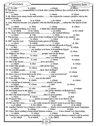 3rd secondary                                                             Question Bank
       a. who             b. which                        c.whom               d. where
2- The nurse,….......responsibility is to look after young children, has worked at the hospital for
ten years.
       a. when               b. who                     c. whom                  d. whose
3- Dr Aisha wrote many books and articles……….she argued for women's positive role in the
modern world.
       a. in which            b. at which                 c. by which            d. to which
4- Amy Johnson became very popular with the British people, .....called her the Queen of the
Air.
       a. which             b. Who                      c. whom                  d. whose
5- They said something very cruel,         .I think they should apologies.
       a. at which         b. by which                     c. in which            d. for which
6- My sister went to London university……………….she studied History.
       a. where              b. who                           c. when               d. that
7- The person …………….does most of the Cooking in our family is my mother.
       a. which               b. where                     c. when                  d. who
8- 1837 was the year       Victoria became queen of Britain.
       a. where              b. which                         c. when             d. who
9- Cleopatra, ……………was very beautiful, was the last pharaoh of Egypt.
       a. that              b. who                           c. whose           d. which
10- Alexandria ………………my mother was born, is in northem Egypt.
       a. where               b. who                        c. which           d. when
11- Slippers are shoes……………………..people wear in the house.
       a. who                 b. when                   c. which                 d. whom
12- I'm talking about a car…………………….uses very little petrol.
       a. that                b. who                      c. whose               d. whom
13- She is the doctor …………………….lives next door.
       a. which              b. that                      c. whom                  d. whose
14- I don't like people ………………….talk all the time.
       a. whom              b. whose                       c. when              d. who
15- Do you like people………………….show their feelings?
       a. whose              b. who                    c. what                d. whom
16- Have you ever been back to the town …………..you were born in?
       a. where            b. that                     c. when                 d. which
17- Who took the bag …………….was on the table?
       a. who              b. which                      c. whom                   d. whose
18- A vegetarian is someone…………………….doesn't eat meat.
       a. which            b. whom                     c. that             d. whose
19- I don't like dogs………………………bark a lot.
       a. which             b. who                    c. whose                       d. whom
20- Downing street is the place……………….the prime minister of Britain lives.
       a. that             b. whose                   c. what               d. where
21- She's the kind of person ………………..likes to go to parties.
       a. when               b. where                  c. which             d. that
22- Woman's Day,……………….marks an important event, is on March 16.
       a. which·            b. who                     c. that              d. when
 23- He says he's busy, …………he really means he doesn't want to go out this evening.
       a. at which            b. for which                  c. by which          d. in which
24- Agatha Christie was a famous crime writer……books were translated into many languages.
       a. who             b. whom,                   c. whose              d. that
25- I have been reading a book about famous women, ………I have found very interesting.
       a. which                b. where                  c. whose                  d. who
26- Tomorrow, I am going to a meeting …………we're going to discuss women's role in society.
       a. for which        b. at which                c. by which                d. to which
                                              10
 
