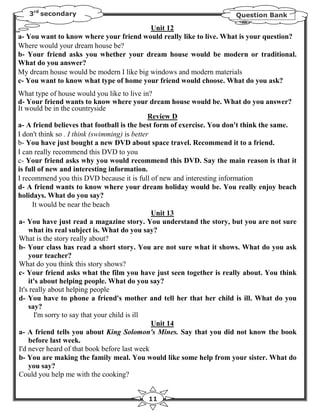 3rd secondary                                                      Question Bank

                                          Unit 12
a- You want to know where your friend would really like to live. What is your question?
Where would your dream house be?
b- Your friend asks you whether your dream house would be modern or traditional.
What do you answer?
My dream house would be modern I like big windows and modern materials
c- You want to know what type of home your friend would choose. What do you ask?
What type of house would you like to live in?
d- Your friend wants to know where your dream house would be. What do you answer?
It would be in the countryside
                                               Review D
a- A friend believes that football is the best form of exercise. You don't think the same.
I don't think so . I think (swimming) is better
b- You have just bought a new DVD about space travel. Recommend it to a friend.
I can really recommend this DVD to you
c- Your friend asks why you would recommend this DVD. Say the main reason is that it
is full of new and interesting information.
I recommend you this DVD because it is full of new and interesting information
d- A friend wants to know where your dream holiday would be. You really enjoy beach
holidays. What do you say?
      It would be near the beach
                                                Unit 13
a- You have just read a magazine story. You understand the story, but you are not sure
    what its real subject is. What do you say?
What is the story really about?
b- Your class has read a short story. You are not sure what it shows. What do you ask
    your teacher?
What do you think this story shows?
c- Your friend asks what the film you have just seen together is really about. You think
    it's about helping people. What do you say?
It's really about helping people
d- You have to phone a friend's mother and tell her that her child is ill. What do you
    say?
       I'm sorry to say that your child is ill
                                                Unit 14
a- A friend tells you about King Solomon's Mines. Say that you did not know the book
    before last week.
I'd never heard of that book before last week
b- You are making the family meal. You would like some help from your sister. What do
    you say?
Could you help me with the cooking?


                                          11
 