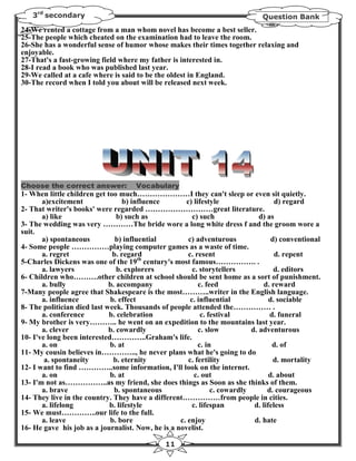 3rd secondary                                                               Question Bank
24-We rented a cottage from a man whom novel has become a best seller.
25-The people which cheated on the examination had to leave the room.
26-She has a wonderful sense of humor whose makes their times together relaxing and
enjoyable.
27-That's a fast-growing field where my father is interested in.
28-I read a book who was published last year.
29-We called at a cafe where is said to be the oldest in England.
30-The record when I told you about will be released next week.




Choose the correct answer:           Vocabulary
1- When little children get too much…………………I they can't sleep or even sit quietly.
       a)excitement               b) influence       c) lifestyle                   d) regard
2- That writer's books' were regarded ………………………great literature.
       a) like                  b) such as              c) such               d) as
3- The wedding was very …………The bride wore a long white dress f and the groom wore a
suit.
       a) spontaneous          b) influential         c) adventurous               d) conventional
4- Some people ……………playing computer games as a waste of time.
       a. regret              b. regard               c. resent                     d. repent
5-Charles Dickens was one of the 19th century's most famous……………. .
       a. lawyers               b. explorers            c. storytellers             d. editors
6- Children who……….other children at school should be sent home as a sort of punishment.
       a. bully              b. accompany                 c. feed               d. reward
7-Many people agree that Shakespeare is the most………..writer in the English language.
       a. influence          b. effect                 c. influential             d. sociable
8- The politician died last week. Thousands of people attended the…………… .
       a. conference         b. celebration                c. festival            d. funeral
9- My brother is very……….. he went on an expedition to the mountains last year.
       a. clever             b. cowardly                  c. slow          d. adventurous
10- I've long been interested…………..Graham's life.
       a. on                 b. at                        c. in                    d. of
11- My cousin believes in………….., he never plans what he's going to do
        a. spontaneity        b. eternity             c. fertility                  d. mortality
12- I want to find …………..some information, I'll look on the internet.
       a. on                 b. at                       c. out                   d. about
13- I'm not as……………..as my friend, she does things as Soon as she thinks of them.
       a. brave                b. spontaneous                  c. cowardly       d. courageous
14- They live in the country. They have a different……………from people in cities.
       a. lifelong           b. lifestyle               c. lifespan         d. lifeless
15- We must…………..our life to the full.
       a. leave              b. bore               c. enjoy                 d. hate
16- He gave his job as a journalist. Now, he is a novelist.

                                               11
 