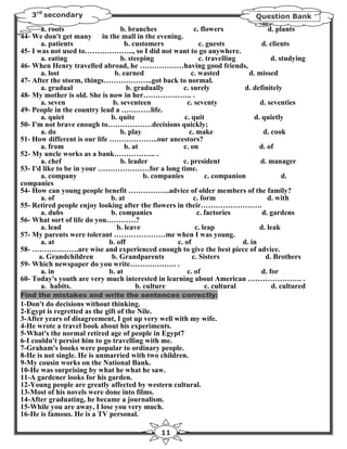 3rd secondary                                                                 Question Bank
       a. roots                   b. branches               c. flowers                d. plants
44- We don't get many in the mall in the evening.
       a. patients                  b. customers              c. guests             d. clients
45- I was not used to……………….., so I did not want to go anywhere.
       a. eating                  b. steeping                 c. travelling             d. studying
46- When Henry travelled abroad, he ………………having good friends,
       a. lost                  b. earned                  c. wasted           d. missed
47- After the storm, things………………..got back to normal.
       a. gradual                    b. gradually      c. surely              d. definitely
48- My mother is old. She is now in her……………….. .
       a. seven                b. seventeen              c. seventy                d. seventies
49- People in the country lead a …………life.
       a. quiet               b. quite                  c. quit                  d. quietly
50- I'm not brave enough to………………decisions quickly;
       a. do                      b. play                 c. make                   d. cook
51- How different is our life ………………..our ancestors?
       a. from                      b. at              c. on                       d. of
52- My uncle works as a bank…………….. .
       a. chef                    b. leader            c. president                d. manager
53- I'd like to be in your …………………for a long time.
       a. company                          b. companies          c. companion               d.
companies
54- How can young people benefit ……………..advice of older members of the family?
       a. of                  b. at                         c. form                   d. with
55- Retired people enjoy looking after the flowers in their…………………….
       a. dubs                b. companies                   c. factories           d. gardens
56- What sort of life do you…………?
       a. lead                   b. leave                   c. leap                d. leak
57- My parents were tolerant …………………me when I was young.
       a. at                  b. off                 c. of                   d. in
58- ……………….are wise and experienced enough to give the best piece of advice.
      a. Grandchildren         b. Grandparents             c. Sisters                d. Brothers
59- Which newspaper do you write………………. .
       a. in                  b. at                      c. of                      d. for
60- Today's youth are very much interested in learning about American …………………. .
       a. habits.                       b. culture               c. cultural            d. cultured
Find the mistakes and write the sentences correctly:
1-Don't do decisions without thinking.
2-Egypt is regretted as the gift of the Nile.
3-After years of disagreement, I got up very well with my wife.
4-He wrote a travel book about his experiments.
5-What's the normal retired age of people in Egypt7
6-I couldn't persist him to go travelling with me.
7-Graham's books were popular to ordinary people.
8-He is not single. He is unmarried with two children.
9-My cousin works on the National Bank.
10-He was surprising by what he what he saw.
11-A gardener looks for his garden.
12-Young people are greatly affected by western cultural.
13-Most of his novels were done into films.
14-After graduating, he became a journalism.
15-While you are away, I lose you very much.
16-He is famous. He is a TV personal.

                                                11
 