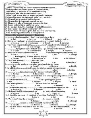3rd secondary                                                                       Question Bank
17-I was surprised by the sudden advertisement of his death.
18-I sympathize with older people in their seventeen.
19-My family is influence in the world of banking.
20-Someone who tells stories is called a poet.
21-Don't pull people who are weaker or smaller than you.
22-Something good has happened, so he's very exciting.
23-My uncle spent most of his life aboard.
24-My daughter is interested on studying law.
25-There were a lot of interested people on the tour.
26-Henry looks to life in a different way.
27-He has just died. The wedding will be held tomorrow.
28-Some people have lived an adventure life.
29-I don't know where you go to. Tell me about your destiny.
30-I'd like to enjoy the excited of foreign travel.
Choose the correct answer:                Grammar:
1- …………..I enjoy reading, I don't read much these days.
        a. But              b. However             c. Although              d. As well as
2- He was very unhappy at school…………he was regularly bullied .
        a. because         b. even though          c. though                  d. however
3- There's no airport in the city,…………….there's one about fifty miles away.
        a. However            b. even though             c. however                  d. besides
4- …………..being known as a difficult man, I got on very well with hire.
        a. In spite           b. In addition to         c. Despite                d. Because
5- Hady was a successful businessman,…………..it was at the expense of his family life.
        a. even if                     b. so                      c. but                   d. though
6- …………having plenty of room, the flat is quiet.
        a. Despite                  b. In addition to               c. But          d. In addition
7- There's no balcony,…………..there's a view.
        a. however                 b. though                     c. as                 d. in spite of
8- …………….the hotel was expensive, we enjoyed staying there.
        a. But                    b. Even if                 c. Because                     d. Besides
9- In addition to ………..lots of buses, the city has a good subway system.
        a. have                        b. has                     c. had                d. having
10- ………………being depressed, he's having trouble in school.
        a. Besides                    b. In addition                c. Beside              d. Despite
11- Not only…………..he miss his family but he is also experiencing culture shock.
        a. has                         b. does                    c. had                   d. do
12- Mohamed studies hard, …………….he isn't getting good grades
   a. but                           b. because                     c. despite                d. when
13-He was depressed, ………………..he went to see his advisor.
        a. as                            b. but                       c. because                 d. so
14- The minister resigned ………………..the exposures about his private life.
        a. because of                   b. because                       c. but                    d. if
15- He found it difficult to concentrate           his worry about his grades.
        a. because                       b. as                    c. due to                     d. since
16- I stayed in my room .1 was tired of speaking English all the time.
        a. so                       b. due to                  c. but                  d. because
17- We couldn't buy the newspaper                  the shop was closed.
        a. so                      b. because                   c. despite               d. although
18- ……………….we ran as fast as we could, we missed the bus.
        a. Despite                 b. Because of             c. Because                d. Although
19- They told him he was sure to pass the test, …………he didn't believe them.
        a. so                           b. but                       c. because                 d. as

                                                    11
 