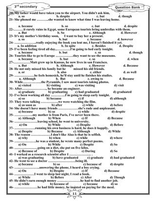 3rd secondary                                                                    Question Bank
20- My father would have taken you to the airport. You didn't ask him, .
      a. so                     b. despite                   c. but    d. though
21- She phoned me ………..she wanted to know what time I was leaving home.

        a. because                       b. so                       c. but                    d. despite
22-………it rarely rains in Egypt, some European tourists bring umbrellas with them.
        a. But                        b. So                       c. Although               d. However
23- It's my mother's birthday soon,         I want to buy her a present.
        a. so                          b. but                   c. because               d. however
24- ………………..really enjoying the book you lent me, I haven't finished it yet.
       a. In addition                    b. In spite                 c. Besides           d. Despite
25- I've been feeling tired all day,………….I'm going to bed early tonight.
        a. because                     b. but                           c. so                      d. though
26- Tourists like to go to Europe …………….they want to see the museums.
        a. because                      b. but                    c. so                           d. when
27-……………Matt grew up in Kansas, he now lives in san Francisco.
        a. But                       b. Although                  c. However                  d. Because
28- He not only missed his family but he           missed his old friends.
        a. or                         b. also                      c. either                  d. as well
29- ………………he feels homesick, he'll stay until he finishes his studies.
        a. Although                  b. But                      c. owing to              d. Because
30- While……………..the Pyramids, I saw most tourists taking photos.
        a) visited          b) visiting             c) was visiting                   d) visit
31- After…………………., he became an engineer.
        a) graduate           b) graduating         c) had graduated                 d) graduated
32- I've been working all day ………….I'm going to sleep early tonight.
        a) so               b) because                 c) if                      d) although
33- They were talking …………….we were watching the film.
        a) as soon as            b) after                   c) while              d) before
34- She doesn't have many friends ………………she's rude and unpleasant.
        a) because            b) so                    c) while                    d) despite
35- ……………..my mother is from Paris, I've never been there.
        a) Although           b) When                      c) If                d) Because
36- …………………leaving school, he went to university.
        a) On                 b) While                c) Despite                  d) Before
37- ……………….running his own business is hard, he does it happily.
        a) Despite           b) Because            c) Although                   d) While
38- The reason ………………I don't like Alaa is that he is selfish.
        a) why                 b) when                c) while                    d) where
39- ………………..he was a student, he wrote many perfect poems.
        a) On                 b) While                   c) Despite               d) So
40- …………………going on a diet, she put on five kilos.
        a) Because of           b) Despite                 c) During              d) So
41- I worked as a research scientist after I ……………….. .
        a) was graduating         b) have graduated             c) graduate       d) had graduated
42- He went to see a doctor …………………….being ill.
        a) because                 b) so                    c) because of         d) despite
43- …………………..answering the phone, I heard a boy crying.
        a) On                   b) Despite                 c) If              d) Because
44- ………………I went to sleep last night, I read a book.
        a) While                b) Before                 c) After                d) Though
45- He didn't earn enough money …………………he had to find another job.
        a) while                b) because of                c) because            d) so
46- …………………he had little money, he insisted on paying for the meal.
                                                   11
 