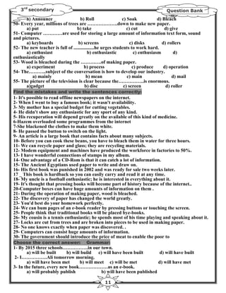 3rd secondary                                                              Question Bank
      a) Announce _                 b) Roll                  c) Soak            d) Bleach
50- Every year, millions of trees are ……………….down to make new paper.
      a) put                      b) take                       c) cut              d) give
51- Computer …………are used for storing a large amount of information text form, sound
and pictures.
      a) keyboards                 b) screens                     c) disks        d) rollers
52- The new teacher is full of .................he urges students to work hard.
      a) enthusiast                       b) enthusiastic           c) enthusiasm        d)
enthusiastically
53- Wood is bleached during the ………….of making paper.
      a) experiment                    b) process                  c) produce      d) operation
54- The………..subject of the conversation is how to develop our industry.
         a) mainly                       b) mean                c) main                 d) mail
55- The picture of the television is clear because the…………….is enormous.
      a)gadget                          b) disc               c) screen             d) roller
Find the mistakes and write the sentences correctly:
1- It's possible to read offline newspapers on the internet.
2- When I went to buy a famous book; it wasn't availability.
3- My mother has a special budget for cutting vegetables.
4- He didn't show any enthusiastic for any sport of any kind.
5- His recuperation will depend greatly on the available of this kind of medicine.
6-Hazem overloaded some programmes from the internet
7-She blackened the clothes to make them white.
8- He passed the button to switch on the light.
9- An article is a large book that contains facts about many subjects.
10- Before you can cook these beans, you have to bleach them in water for three hours.
11- We can recycle paper and glass; they are recycling materials.
12- Modem equipment and machines have produced the workforce in factories to 50%.
13- I have wonderful connections of stamps in my album.
14- One advantage of a CD-Rom is that it can catch a lot of information.
15- The Ancient Egyptians used paper to write and draw on.
16- His first book was punished in 2002 and was ready for sale two weeks later.
17 _ This book is hardback so you can easily carry and read it at any time.
18- My uncle is a football enthusiastic; he is interested in everything about it.
19- It's thought that pressing books will become part of history because of the internet..
20-Computer boxes can have huge amounts of information on them .
21- During the operation of making paper, wood is bleached.
22- The discovery of paper has changed the world greatly.
23- You'd best do your homework perfectly.
24- We can bum pages of an e-book reader by pressing buttons or touching the screen.
25- People think that traditional books will be placed bye-books.
26- My cousin is a tennis enthusiastic; he spends most of his time playing and speaking about it.
27- Locks are cut from trees and are broken into pieces to be used in making paper.
28- No one knows exactly when paper was discovered. .
29- Computers can consist huge amounts of information.
30- The government should introduce the price of meat to enable the poor to
Choose the correct answer:           Grammar:
1- By 2015 three schools…………….in our town.
       a) will be built    b) will build   c) will have been built        d) will have built
2- I…………….Ali tomorrow morning.
       a) will have been met      b) will meet c) will be met            d) will have met
3- In the future, every new book………………as an e-book.
       a) will probably publish              b) will have been published

                                              11
 