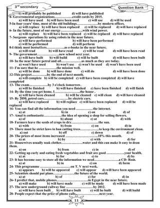 3rd secondary                                                                  Question Bank
       c) will probably be published            d) will have published
4- Governmental organizations…………….credit cards by 2015.
       a) will have used b) will have been used               c) will use      d) will be used
5-In four years' time, most of the old buildings……………….by modern offices.
       a) will replace b) will have been replaced          c) will be replaced     d) will have replaced
6- In the future, most of our energy………………..with wind power.
       a) will replace b) will have been replaced c) will be replaced d) will have replaced
7- Surgeons operations by using robots in the near future.
       a) will have performed                   b) will have been performed
       c) will be performed                     d) will perform
8-I think most bestsel1ers…………….as e-books in the near future.
       a) will read           b) will have read           c) will be read        d) will have been read
9- The government………………..new school next year.
       a) will have built      b) will build         c) will be built            d) will have been built
10- In the near future petrol and oil………………as much as they are today.
       a) won't have used           b) won't use c) won't be used d) won't have been used
11- I'm sure that he …………….the mission well.
       a) will be done       b) will have done          c) will do               d) will have been done
12-This project…………..by the end of next month.
       a) will complete b) will be completed c) will have been completed d) will have
completed
13- The exam……………..by 3 o'clock tomorrow.
       a) will be finished          b) will have finished       c) have been finished d) will finish
14- By the time you get home, I…………………..the house .
       a) will have been cleaned            b) will be cleaned c) will clean d) will have cleaned
15- By 2050, petrol cars………………….by electric cars.
       a) will have replaced        b) will replace c) will have been replaced          d) will be
replaced
16- You can find all the information you need ……………the internet.
       a) at                            b) in                 c) on                      d) of
17- Amal is enthusiastic…………….the idea of opening a shop for selling flowers.
       a) of                           b) about                 c) at                  d) with
18- Farmers leave the seeds of crops to dry……………………the sun.
       a) with                          b) from                  c) on                    d) in
19- There must be strict laws to ban cutting trees……………..to keep the environment clean.
        a) out                        b) off                     c) down                    d) of
20- The prices of most items increased ………………………..10% this month.
       a) at                         b) by                      c) with                     d) for
21- Housewives usually soak clothes……………….water and this can make it easy to dean
them.
       a) on                         b) from                      c) in                      d) of
22- Getting up early and eating fresh vegetables and fruit are good …………….your health.
       a) at                        b) for                       c) to                      d) by
23- It has become easy to store all the information we need………………….a CD- Rom.
       a) at                         b) in                     c) on                 d) form
24- This programme ………………………on T. V next week.
       a) appears        b) will be appeared        c) will appear       d) will have been appeared
25- Scientists should put plans……………….the future of the world.
       a) at                       b) of                      c) for                    d) in
26- I predict that, mobile phones……………………….in Egypt in the near future.
       a) will make          b) will have made           c) will be made         d) will have been made
27- The new underground railway line ……………………by 2012.
       a) will have been built _ b) will have built             c) will be built        d) will build
28- People expect that the price of phone calls…………………next year.
                                                 11
 