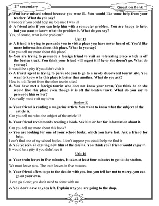 3rd secondary                                                          Question Bank

c- You have missed school because you were ill. You would like some help from your
    teacher. What do you say?
I wonder if you could help me because I was ill
d- A friend asks if you can help him with a computer problem. You are happy to help,
    but you want to know what the problem is. What do you say?
Yes, of course, what is the problem?
                                                Unit 15
a- A friend is trying to persuade you to visit a place you have never heard of. You'd like
    more information about this place. What do you say?
Can you tell me more about this place?
b- You are trying to persuade a foreign friend to visit an interesting place which is off
    the beaten track. You think your friend will regret it if he or she doesn't go. What do
    you say?
It would be a pity if you didn't visit it
c- A travel agent is trying to persuade you to go to a newly discovered tourist site. You
    want to know why this place is better than another. What do you ask?
How is it different from the other tourist sites?
d- You have met a foreign tourist who does not know your town. You think he or she
    would like this place even though it is off the beaten track. What do you say to
    persuade him or her?
You really must visit my town
                                               Review E
a- Your friend is reading a magazine article. You want to know what the subject of the
     article is.
Can you tell me what the subject of the article is?
b- Your friend recommends reading a book. Ask him or her for information about it.
Can you tell me more about this book?
c- You are looking for one of your school books, which you have lost. Ask a friend for
     help.
I can't find one of my school books. I don't suppose you could help me find it
d- You've seen an exciting new film at the cinema. You think your friend would enjoy it.
It would be a pity if you didn't see it
                                               Unit 16
a- Your train leaves in five minutes. It takes at least four minutes to get to the station.
We must leave now. The train leaves in five minutes.
b- Your friend offers to go to the dentist with you, but you tell her not to worry, you can
    go on your own.
I can go alone; you don't need to come with me
c- You don't have any tea left. Explain why you are going to the shop.

                                            12
 