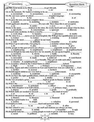 3rd secondary                                                                    Question Bank
13) This form needs to be filled ………………to get this job.
       a. up                b. in                         c. on                     d. with
14) At the moment, Mr Sadek is training to be an………………………...
       a. accountant            b. accountancy                  c. account              d. accounting
15) My son won a prize at school……………………English language.
       a. in               b. for                         c. with                           d. of
16) To pass the test, you must complete three…………………………..
       a. models               b. modeling                  c. modules                 d. molecules
17)All applicants should be……………30 years old. More than this is not accepted.
       a. on                   b. under                     c. over                 d. in
18)Aly is the most…………student in the class. He works hard and cares about what he does.
       a. unreliable             b. conscientious           c. ignorant              d. illiterate
19) I need some medicine. Is there a nearby…………………?
       a. work shop                b. laundry                    c. pharmacy             d. studio
20) My sister is a……..nurse at our local hospital. She Will get her qualification next year.
       a. trainer               b. trainee                   c. training                d. trained
21) Kasim is the most……………..player in our team.
       a. skill                 b. skillfully               c. beautiful                d. skilful
22) When I go to university, I'm going to……………a modular science degree.
       a. do                    b. play                      c. make                    d. give
23)The people in this part of town are always……………,especially in time of need.
       a. neighbouring          b. neighbourly                c. neighbours         d. neighbourhood
24) Even though he has only been here for six months, he can speak English……………...
       a. carelessly               b. slowly                 c. badly                      d. fluently
25) My father has…………………many things to be proud of in his life.
       a. succeeded            b. made                  c. achieved                     d. contributed
26) Everyone of our………………..is so friendly. They get on with each other.
       a. enemies b. neighbourhood                   c. neighbours                        d. opponents
27) A secondary school in the United States is called ………………..School.
       a. High              b. Low            c. Primary                    d. Preparatory
28) China, Japan and other countries in East and South East Asia are called the……East.
       a. farther            b. nearest                  c. farthest                     d. Far
29) Handicapped children are very bad at…………………achievement.
       a. academy              b. academic                  c. epidemic                 d. acceptable
30) If you have the right qualifications, which job would you………………to do?
       a. prefer              b. hate               c. dislike                  d. detest
31) He was awarded a prize…………………highest grade in finance module.
       a. in                b. at                     c. for                        d. on
32) Who's the…………………………of the French team?
       a. headmaster         b. principal                 c. officer                d. captain
33) My little daughter is in Fadl school,…………………3, primary stage.
       a. degree               b. graded                    c. grade                d. gradually
34) Which skills are needed to succeed …………………this kind of work?
       a. at                  b. on               c. in                     d. of
35) Who is the present minister of ………………………?
       a. finance              b. finances                   c. financial                   d. financially
36) Being a good leader is a        skill.
       a. useless              b. simple                       c. valueless             d. personal
37) Employers look…………………….hard and personal skills.
       a. at                 b. on                     c. for                  d. after
38) Our school is very………………, the staff and students are always on time.
       a. organised               b. untidy                          c. beautiful            d. ugly
39) Hospitals look for………….young people to train to get on with their patients.
       a. social           b. political                    c. sociable                 d. lazy
                                                   12
 