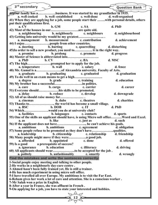 3rd secondary                                                            Question Bank
40)Our family has a…………….business. It was started by my grandfather in 1935.
       a. well cooked       b. well -established     c. well-done          d. well-organised
41) When they are applying for a job, some people start their …….with personal details, others
put their qualifications first.
        a. CV                    b. GM                c. SA                   d. PhD
42) Most of the houses in our…………………….are quite old.
        a. neighbouring           b. neighbourly         c. neighbours           d. neighbourhood
43) Getting into university would be my greatest………………….. .
       a. management        b. measurement           c. contribution             d. achievement
44) I enjoy…………………..people from other countries.
        a. meeting            b. hurting         c. quarrelling            d. disturbing
45)In order to sell a new product, you need to……………. it in the right way.
        a. promise               b. prolong          c. promote               d. progress
46) Master of Science is abbreviated into……………………….
        a. PhD             b. CV                     c. BA                 d. MSC
47) The high…………………prompted her to apply for the job.
        a. temperature            b. wall              c. salary                 d. fence
48) Mr. Gamal is a…………………..of Alexandria university. Faculty of Arts.
        a. graduate          b. graduating            c. graduated                d. graduation
49) To do well in an exam means to get a high…………………….
        a. degree               b. grade           c. training                    d. education
50) My brother has a successful…………………….in polities.
        a. care                b. cargo                 c. carrier                     d. career
51) Everyone should………………his skills to be promoted.
        a. delay                b. reduce             c. develop                d. downgrade
52) All of us should raise money for………………… .
        a. cinemas                   b. dubs         c. theatres                   d. charities
53) Thanks to…………………., the wor1d has become a small village.
        a. BSC                  b. DOB                 c. IT                  d. PhD
54) Which………………….would you do at university club?
        a. facilities            b. languages          c. contacts              d. sports
55) One of the skills an applicant should have, is using Micro soft office……….Word and Excel.
        a. as                   b. like             c. just as                   d. such
56) If the applicant does not have…………………….., he can't achieve his goals.
        a. ambitious         b. ambitions           c. agreement                  d. obligation
57) Some people refuse to be promoted as they don't have………………..qualities.
       a. leadership              b. citizenship           c. relationship       d. friendship
58) Many people might move if they were…………….a good job.
        a. afforded             b. appointed             c. done                     d. offered
59) Is a good         a prerequisite of success?
        a. ignorance         b. education            c. illiteracy                d. driving
60) All applicants should wear………………..to be accepted for the job .
       a. politely              b. unfashionably           c. smartly                d. wrongly
Find the mistakes and write the sentences correctly:
1-Social people enjoy meeting and talking to other people.
2-He works in a neighbourly day-care centre .
3-Ahmed hasn't been fully trained yet. He is still a trainer.
4-He has much experiment in using micro soft office.
5-I have travelled all over Europe. My ambitious is to visit the Far East.
6-Reham gives her work a lot of care and attention. She is a conscious worker .
7-Mr Salah won a prize in English.
8-After a year in France, she was affluent in French .
9-On applying for a job, you have to state your interested and hobbies.

                                             12
 