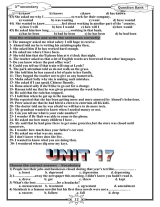 3rd secondary                                                           Question Bank
      a) know            b) knows          c)knew             d) has known
43) She asked me why I ……………………to work for their company.
      a) wanted           b) was wanting          c) want          d) have wanted
44) She wanted to know……………feel about working in another part of the ' country.
       a) how I will       b) how I would   c) how will I          d) how would
45) He asked him how long………………..working in that bank.
      a) has he been        b) had he been     c) he has been        d) he had been
Find the mistakes and write the sentences correctly:
l- The manager asked me what salary I will hope to receive.
2- Ahmed told me he is writing his autobiography then,
3- She asked him if he has worked hard enough.
4- He asked me where I have been.
5- She told him that she'll phone him at 6 o'clock that night.
6- The teacher asked us that a lot of English words are borrowed from other languages.
7- Do you know where the post office was?
8- Could you tell me if that train will stop at Leeds?
9- The park attendant told us do not walk on the grass.
10- She told him he has caused a lot of pain to her family.
11- They begged the teacher not to give us any homework.
12- Maha asked Sally why she is making such mistakes.
13- She asked if I can speak Chinese fluently.
14- Dona asked sally if she'll like to go out for a change.
15- Hassan told me that he was given promotion the week before.
16- He said that the rain has stopped.
17- I told him when he got up in the morning.
18-She reported that she has been getting more and more annoyed by Ahmed's behaviour.
19- Peter asked me that he had hired a clown to entertain all his kids.
20- The doctor told me he was afraid we will have to do more tests.
21- My grandson wanted to know when I needed money or not.
22- Can you tell me what is your code number?
23- I wonder if Dr Ihab was able to come to the phone.
24- He asked me how many children I have .
25- Aly said that he had gone there to get some groceries,but the store was closed until
tomorrow.
26- I wonder how much does your father's car cost.
27- He asked me what was my name.
28- I don't know where does she live .
29- I wanted to know what you are doing then.
 30- I wondered where dig nose my keys.




Choose the correct answer:         Vocabulary
1) People lost their jobs and businesses closed during that year's terrible……………… .
       a. boost            b. depressed             c. depression        d. depressing
2) I………………away the newspaper this morning. I didn't know you hadn't read it.
       a. drove           b. got                    c. threw                 d. kept
3) What's the best ………………for a headache?
       a. measurement b. treatment                 c. agreement             d. amendment
4) Steinbeck is a famous novelist but his first three novels were not a……………… .
       a. success         b. failure              c. fall              d. drop

                                             12
 