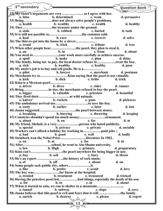 3rd secondary                                                                 Question Bank
32) My Sister's arguments are very………………, so I agree with her.
        a. false                 b. determined              c. weak              d. persuasive
33) Being…………………….does not always solve people's problems,
        a. health                  b. wealthy                 c. wealth              d. healthy
34) They……………………..the treasure under the ground.
        a. stole                      b. robbed              c. buried            d. took
35) It is still not possible to………………………..the common cold.
        a. heal                      b. cure                 c. recover            d. solve
36) The thieves got into the house by a clever…………….. .
        a. trend                     b. trick                c. tribute              d. tree
37) When other people hear………………….the pearl, they plan to steal it.
        a. on                          b. in                   c. from               d. about
38) You need to…………………..your work more carefully to achieve success.
        a. spoil                    b. make                  c. plan            d. delay
39) The family, being too to pay, the local doctor refuses to……………..treat the boy.
        a. rich                     b. wealthy               c. healthy           d. poor
40) My uncle's job is to buy and sell goods. He is a…………… .
        a. pilot                     b. lawyer              c. merchant          d. postman
41) Merchants try to……………………Kino saying that the pearl is not valuable.
        a. kick                     b. dick               c. bribe          d. trick
42) Kino is a Mexican pearl……………… .
        a. driver                 b. diver                  c. rider        d. runner
43) Being………………….in size, the merchants refused to buy the pearl.
        a. bigger                 b. valuable           c. priceless         d. beautiful
44) They fired their………………………at wild animals.
        a. knives'                b. rockets           c. guns                  d. pickaxes
45) The ambulance arrived too………………………..to save the boy.
        a. early                  b. earlier                 c. later                d. late
46) Juana suggested…………………………..the pearl between stones.
        a. breaking                  b. burying             c. throwing            d. keeping
47) Countries shouldn't spend too much money…………………..armament.
        a. about                      b. on               c. for                    d. at
48) My friend, Shehab, is a very………………..person who hated publicity.
        a. special                  b. privacy           c. private             d. sociable
49) Workers can't afford a holiday for working in…………….paid jobs .:
        a. bad                      b. good           c. well                  d. badly
50) Steinbeck won the Nobel Prize…………………..literature In 1962.
        a. on                 b. at                c. for                     d. in
51) After…………………….school, he went to Ain-Shams university.
        a. low                b. High             c. primary                d. preparatory
52) Kino can't……………………….the pearl anywhere for being bigger in size.
        a. buy                 b. sell                    c. bury            d. throw
53) He's an expert …………………..the history of rock music.
        a. of                  b. off                      c. about          d. on
54) Some people seek public city, others………………..it.
        a. like                   b. prefer              c. avoid                d. love
55) The boy was…………………..for burns at the hospital.
        a. treated                 b. treatment        c. treasured          d. tricked
56) Having the priceless pearl led……………..bad things, especially the death of his son.
        a. for                      b. to               c. in                d. about
57) When it started to rain, we ran to shelter in a mountain…………………...
        a. tunnel                   b. subway                    c. slope               d. cave
58) Juana believes that this pearl is evil and fears that it will………………..the family.
        a. enrich                    b. destroy                   c. please             d. regret
                                                12
 
