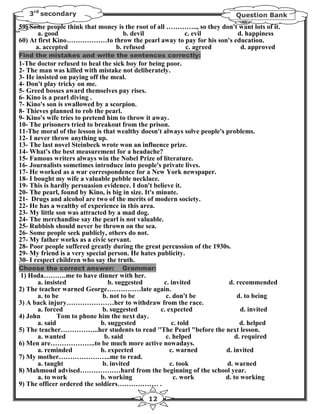 3rd secondary                                                           Question Bank
59) Some people think that money is the root of all ………….., so they don't want lots of it.
       a. good                     b. devil            c. evil           d. happiness
60) At first Kino………………to throw the pearl away to pay for his son's education.
      a. accepted               b. refused             c. agreed          d. approved
Find the mistakes and write the sentences correctly:
1-The doctor refused to heal the sick boy for being poor.
2- The man was killed with mistake not deliberately.
3- He insisted on paying off the meal.
4- Don't play tricky on me.
5- Greed bosses award themselves pay rises.
6- Kino is a pearl diving .
7- Kino's son is swallowed by a scorpion.
8- Thieves planned to rob the pearl.
9- Kino's wife tries to pretend him to throw it away.
10- The prisoners tried to breakout from the prison.
11-The moral of the lesson is that wealthy doesn't always solve people's problems.
12- I never throw anything up.
13- The last novel Steinbeck wrote won an influence prize.
14- What's the best measurement for a headache?
15- Famous writers always win the Nobel Prize of literature.
16- Journalists sometimes introduce into people's private lives.
17- He worked as a war correspondence for a New York newspaper.
18- I bought my wife a valuable pebble necklace.
19- This is hardly persuasion evidence. I don't believe it.
20- The pearl, found by Kino, is big in size. It's minute.
21- Drugs and alcohol are two of the merits of modern society.
22- He has a wealthy of experience in this area.
23- My little son was attracted by a mad dog.
24- The merchandise say the pearl is not valuable.
25- Rubbish should never be thrown on the sea.
26- Some people seek publicly, others do not.
27- My father works as a civic servant.
28- Poor people suffered greatly during the great percussion of the 1930s.
29- My friend is a very special person. He hates publicity.
30- I respect children who say the truth.
Choose the correct answer:         Grammar:
1) Hoda……….me to have dinner with her.
      a. insisted               b. suggested  c. invited           d. recommended
2) The teacher warned George……………late again.
      a. to be                b. not to be     c. don't be             d. to being
3) A back injury…………………her to withdraw from the race.
      a. forced               b. suggested   c. expected                d. invited
4) John       Tom to phone him the next day.
      a. said                b. suggested         c. told               d. helped
5) The teacher……………..her students to read ''The Pearl "before the next lesson.
      a. wanted               b. said          c. helped              d. required
6) Men are………………..to be much more active nowadays.
      a. reminded            b. expected         c. warned        d. invited
7) My mother…………………..me to read.
      a. taught               b. invited         c. took          d. warned
8) Mahmoud advised………………hard from the beginning of the school year.
      a. to work             b. working            c. work        d. to working
9) The officer ordered the soldiers……………… .

                                             12
 