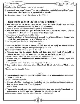 3rd secondary                                                      Question Bank

I'm going to the shop because I want to buy some tea
d- You are at your friend's house. Your parents have told you to be home at five o'clock.
    Your friend asks if you want to stay until eight o'clock.
No,. I'm sorry, I. can't, I have to be at home at five O'clock


    Respond to each of the following situations:
a- You have just agreed to see a film at the cinema with two friends. You are quite
      happy, but you did not choose the film. What do you say?
I'd prefer to see this film, but I'm happy to go to the theatre instead
b- You and three friends have just decided which film to see at the cinema. You are
      happy that the decision has been made. What do you say?
That's good, we all agree to see this film then .
c- You chose a holiday to Spain, but your friends all chose Italy, which was cheaper. You
      think their idea is probably better. What do you say?
I'd like to go to Spain, but it's probably better to Italy.
                                                 Unit 17
a- You have just seen the film of a book you like. You did not enjoy the film as much as
    the book. A friend asks you what you thought of the film.
If you ask me, the film wasn't as good as the book
b- Someone asks you to compare books and films. You don't think it's possible to
    compare the two. Films are much more exciting for you. What do you say?
You can't compare books and films. Films are much more exciting
c- A friend asks your opinion about a film director he or she likes. You don't agree with
    your friend.
I don't agree with you, I think he is not a very good director
d- You want to know what your friend likes about this director's films. What do you
    say?
What do you like about his films?

                                            Unit 18
a- You are doing a project on public transport. You want to find out information from a
   friend. What do ask?
Can I ask you some questions?
b- A friend asks if they can interview you to find out your opinions on the environment.
   You are happy about this. What do you say?
   Yes, of course
c- You are doing a project on your local environment. You want some information from
   an important person in your town. What formal question do you ask?
Would you mind answering some questions about climate change?


                                              13
 