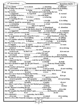 3rd secondary                                                               Question Bank
        a. attack             b. to attack              c. attacking            d. attacked
10) My father has advised ……………….careful with my money when I'm on holiday.
        a. to be                 b. being              c. to being              d. be
11) The teacher…………………..the students not to talk during the test.
        a. suggested               b. regretted         c. permitted             d. warned
12) Our friends invited us……………………..tea with them .
        a. having                b. to have             c. to having                d. to be
13) He's teaching his son ………………..a horse.
        a. ride                   b. riding               c. to ride              d. to riding
14) Children should be encouraged……………………as early as possible.
        a. swimming                b. to swim              c. swam                d. to swimming
15) He ordered us……………………ship as it capsized.
        a. to abandon            b. abandon              c. abandoned           d . abandons
16) She……………me to phone the docks about the arrival of the ship.
        a. suggested                 b. recommended        c. remembered           d. reminded
17) Ahmed's parents warned him……………..leave university without getting a degree.
        a. to                 b. not                      c. not to               d. do not
18) The programme presenter asked Dr Carter…………..about Steinbeck's early life.
        a. talk               b. to talking                c. to talk            d. talking
19) Aya's mother asked her daughter…………….her prepare dinner for the family.
        a. help                  b. helping                   c. to help      d. to helping
20) They're never late, so I…………………..them to arrive in a few minutes.
      a. suggest                b. expect                c. advise                  d. warn
21) I'm grateful to my uncle Walid who taught me how……………… .
        a) driver              b) drive                  c) to drive              d) to driving
22) The doctor warned me…………………too much.
        a) not to eat        b) don't eat               c) not eat                 d) to not eat
23) Do you want me………………………..a ticket for you?
        a) to book            b) book              c) booking                 d) to booking
24) The conference hosts experts……..social sciences to discuss the problem of homelessness.
        a) on                  b) of                     c)from                   d) for
25) I suggested that he……………….wait for us till we return.
        a) would              b) could                 c) should                 d) shall
26) I have decided to apply for the job I heard……………..from my friend Tawfik.
        a) at                 b) of                     c) about                d) with
27) My teacher advised me…………………..too much TV.
        a) to watch            b) to not watch          c) not to watch             d) not watching
28) My room needs to be tidied,…………there are many things to be thrown
        a) in                 b) away                    c) over                      d) up
29) I have never been to England, but I'd like…………………….there.
        a) going               b) to going            c) go                        d) to go
30) His parents always encourage him………………….sports to keep fit.
        a) not to practise        b) to practise      c) practising             d) to practising
31) Teenagers………………the age of 18 aren't allowed to drive.
        a) in                 b) below                   c) under                   d) over
32) I didn't want to buy a new car, but Shehab persuaded me…………………so.
        a) do                 b) to do                    c) doing                    d) done
33) Mr. Hassan is teaching his son………………….a horse now.
        a) ride               b) riding                 c) to riding              d) to ride
34) The naughty boy fired his father's gun…………………his friend by mistake.
        a) on                b) at                c) to                  d) out
35) I expected it ………………yesterday, but it didn't.
        a) to rain           b) rain                     c) rained              d) to raining
36) It is a free offer from the company; you don't need to pay………………..it.
                                               13
 