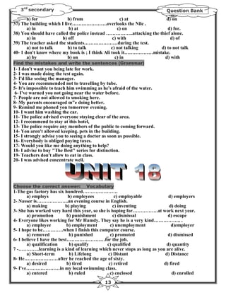 3rd secondary                                                        Question Bank
       a) for              b) from                   c) at            d) on
37) The building which I live………………….overlooks the Nile .
       a) in               b) at                    c) on              d) for.
38) You should have called the police instead ……………..attacking the thief alone.
       a) in            b) off                   c) with                 d) of
39) The teacher asked the students…………………during the test.
       a) not to talk      b) to talk           c) not talking      d) to not talk
40- 1 don't know where my book is ; I think Ali took it………………mistake.
       a) by               b) on                  c) in               d) with
Find the mistakes and write the sentences (Grammar)
1- I don't want you being late for work.
2- I was made doing the test again.
3- I'd like seeing the manager.
4- You are recommended not to travelling by tube.
5- It's impossible to teach him swimming as he's afraid of the water.
6- I've warned you not going near the water before.
7- People are not allowed to smoking here.
8- My parents encouraged m"e doing better.
9- Remind me phoned you tomorrow evening.
10- I want him washing the car.
11- The police advised everyone staying clear of the area.
12- I recommend to stay at this hotel,
13- The police require any members of the public to coming forward.
14- You aren't allowed keeping. pets in the building.
15- I strongly advise you to seeing a doctor as soon as possible.
16- Everybody is obliged paying taxes.
17- Would you like me doing anything to help?
18- I advise to buy "The Best" series for distinction.
19- Teachers don't allow to eat in class.
20- I was advised concentrate well.




Choose the correct answer:         Vocabulary
1-The gas factory has six hundred………………….
       a) employs           b) employees           c) employable         d) employers
2- Nasser is………………..an evening course in English.
       a) making           b) playing             c) inventing            d) doing
3- She has worked very hard this year, so she is hoping for…………….at work next year.
       a) promotion         b) punishment         c) dismissal           d) escape
4- Everyone likes working for Mr Hamdy. They say he is a very kind…………….. .
       a) employee          b) employment        c) unemployment           d)employer
5- I hope to be………….when I finish this computer course.
       a) removed            b) punished      _ c) promoted              d) dismissed
6- I believe I have the best……………………for the job.
       a) qualification      b) qualify        c) qualified             d) quantity
7 -………….learning is a kind of learning which never stops as long as you are alive.
       a) Short-term         b) Lifelong       c) Distant              d) Distance
8- He…………………after he reached the age of sixty.
       a) desired           b) tired            c) retired             d) fired
9- I've…………………in my local swimming class.
       a) entered            b) ruled            c) enclosed               d) enrolled
                                            13
 