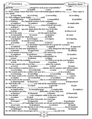 3rd secondary                                                                  Question Bank
10- Is she……………………..enough for such great responsibility?
       a) mature            b) foolish                   c) lazy                    d) idle
11- Many young women find their work with handicapped children very ..............They enjoy it
very much.
       a) regarding          b) revolving                c) rewarding                    d) revolting
12- This company needs highly……………staff.
       a) qualification        b) graduation               c) unqualified                    d) qualified
13- Al Ghamry        five hundred workers in his company.
       a) employer            b) employs                   c) employee                d) employable
14- He hopes to get his master's ...................from Oxford University .
       a) degree               b) level                       c) grade                 d) class
15- You have not up your mind about the best way to do this.
       a) done                 b) had                      c) made                d) discovered
16- This is the main …………………….for his quick decision.
       a) reasonable           b) reason                 c) purpose                  d) cause
17- My uncle spent the whole day………………the field.
       a) irrigated         b) to irrigate              c) irrigates                d) irrigating
18- It would be      to consult everybody first……………. .
       a) sensible          b) sensor                  c) sincere                     d) sense
19- We've……………….to a charitable organization for a grant for a project.
       a) radiated          b) depicted                   c) applied                       d) deprived
20- Doctors are only now beginning to………………how dangerous this drugs can be.
       a) intrude            b) appreciate              c) interfere                   d) affiliate
21- Enrol means to become aan………………Of a university course.
       a) employer          b) professor               c) organ                       d) member
22- Ideal is the………………that something could possibly be.
       a) best               b) dirtiest                c) oldest                         d) worst
23- Mr Samy left the teaching……………………in 1998 to set up his own business.
       a) task                 b) profession                 c) position               d) place
24- For me, a park with trees is the………………place for a picnic.
       a) worse               b) member                         c) ideal               d) same
25- Most southern countries have a………….climate ,hot in summer and cold in winter.
       a) rewarding            b) worthwhile                     c) same             d) similar
26- My cousin used to be a soldier, but now he's…………………to be a teacher.
       a) retraining         b) enrolling                        c) rewarding        d) feeling
27- My sister wants to be a teacher. She believes teaching is a………………….career.
       a) similar             b) worthwhile                       c) worthless       d) boring
28- She works in the accounts…………….She is a well-trained accountant.
       a) departmental      b) departure                          c) part           d) department
29- This book will…………………you with all the information you need.
       a) prove              b) repair                         c) provide                   d) join
30-This bank can give…………………..to ten extra staff.
       a) employment           b) unemployment                     c) employable              d) employer
31- The business got into…………………difficulties. It may stop soon.
       a) finances           b) financial                  c) finance               d) financially
32- You should ………………your computer skills to do your job well.
       a) reduce            b) spoil                        c) improve                 d) decrease
33- Magdy…………….from Cairo University two years ago.
       a) escaped            b) departed                    c) left              d) graduated
34- The……………..of Cambridge University are always preferable is getting jobs.
       a) servants             b) graduates                    c) couriers             d) maids
35- Finding a cure for this disease is one of the greatest………………….faced scientists.
       a) challenges           b) changes                  c) charges                  d) chants
36- My father always encourages me to……………………..my job well,
                                                 13
 