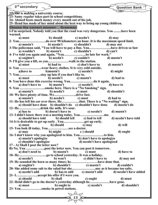 3rd secondary                                                                  Question Bank
22- She is making a university course.
23- Samy regular takes part in school competitions.
24- Ahmed beats much money every month out of his job.
25- Hend has made of her mind about the best way to bring up young children.
Choose the correct answer:             Grammar:
I-I'm surprised. Nobody told you that the road was very dangerous. You .........have been
warned.
        a) must                  b) should            c) needn't                 d) may
2- You……………………do over 90 kilometers an hour. It is the maximum speed limit.
        a) mustn't              b) needn't           c) shouldn't              d) may not
3-The policeman said, "You will have to pay a fine. You………………..have driven so fast
        a) wouldn't            b) mustn't            c) shouldn't              d) can't
4- I've told you again and again, "You………………..be late for work."
        a) oughtn't              b) needn't          c) couldn't                d) mustn't
5- I'll give you a lift, so you……………….walk to the station.
        a) must                 b) had to               c) don't have to        d) mustn't
6- You ………………..wear heavy clothes. It is very cold outside.
        a)have to             b)mustn't                  c) needn't                d) might
7- You………………..stay up late if you don't like to.
        a) must                 b) needn't             c) mustn't                  d) had to
8- You have done this exercise wrong. You…………………do it again,
        a) don't have to         b) mustn't              c) needn't              d) have to
9- You …………………..smoke here. There is a "No Smoking" sign.
        a) mustn't               b) needn't            c) must                  d) shouldn't
10- We have plenty of time. We………………..drive fast.
        a) mustn't               b) needn't             c) must                 d) had to
11- He has left his car over there. He…………….that. There is a "No waiting" sign.
        a) should have done b) shouldn't do c) shouldn't have done                    d) mustn't do
12- He………………..drink the milk. It's sour.
        a) has to             b) doesn't have to                 c) needn't         d) mustn't
13- I didn't know there was a meeting today. You………………….me.
        a) should have told            b) should tell         c) had to tell        d) needn't have told
14-1t is desirable to get up early . You……………….get up early.
        a) must                   b) should                  c) may                      d) will
15- You look ill today. You……………….see a doctor.
        a) may                   b) might                 c ) should                     d) ought
16- I don't know why you apologized to him. You………………….to him.
        a) mustn't apologize                             b) don't have to apologize
        c) shouldn't apologize                            d) needn't have apologized
17 - A) Shall I post the letter now?
B) No, You ……………..post the letter now. You can post it tomorrow.
        a) don't need to             b) mustn't                c) must                   d) have to
18- He…………………….go to school yesterday. It was a holiday.
        a) needn't                   b) won't                 c) didn't have to           d) may not
19- He sounded the horn so many times; he……………………have done that.
        a) oughtn't                 b) shouldn't                c) mustn't              d) couldn't
20- She added some salt to the salad but she…………………any as it became too salty.
        a) needn't add                b) has to add         c) mustn't add           d) needn't have added
21- I………………..accept his offer if I were you.
        a) should                  b) shall                    c) ought                    d) must
22- Helal didn't go to the doctor's yesterday although he………………have gone.
        a) must                       b) ought to                c) needn't                 d) shouldn't
23- You……………….smoke in petrol stations.

                                                  13
 