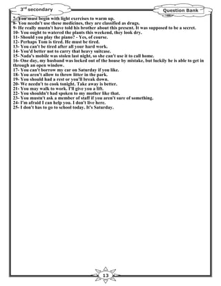 3rd secondary                                                           Question Bank
7- You must begin with light exercises to warm up.
8- You needn't use these medicines, they are classified as drugs.
9- He really mustn't have told his brother about this present. It was supposed to be a secret.
10- You ought to watered the plants this weekend, they look dry.
11- Should you play the piano? - Yes, of course.
12- Perhaps Tom is tired. He must be tired.
13- You can't be tired after all your hard work.
14- You'd better not to carry that heavy suitcase.
15- Nada's mobile was stolen last night, so she can't use it to call home.
16- One day, my husband was locked out of the house by mistake, but luckily he is able to get in
through an open window.
17- You can't borrow my car on Saturday if you like.
18- You aren't allow to throw litter in the park.
19- You should had a rest or you'll break down.
20- We needn't to cook tonight. Take away is better.
21- You may walk to work. I'll give you a lift.
22- You shouldn't had spoken to my mother like that.
23- You mustn't ask a member of staff if you aren't sure of something.
24- I'm afraid I can help you. I don't live here.
25- I don't has to go to school today. It's Saturday.




                                             13
 