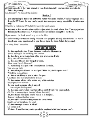 3rd secondary                                                      Question Bank

d- Someone asks if they can interview you. Unfortunately, you have too much to do.
   What do you say?
No, I'm sorry. I'm busy at the moment
                                         Review F
a- You are trying to decide on a DVD to watch with your friends. You have agreed on a
    friend's DVD, not the one you brought. You are quite happy about this. What do you
    say?
I'd prefer to watch my DVD, but I'm happy to watch yours
b- You saw a film on television and have just read the book of the film. You enjoyed the
   film more than the book. A friend asks you what you thought of the book.
If you ask me, the book wasn't as good as the film
c- Someone in your town is doing research into people's holiday destinations. He wants
   to ask you some questions, but you do not have the time. What do you say?
I'm sorry, I don't have time
                                  EXERCISES
   1. You apologize to a friend because you broke his camera.
  I must apologize for breaking your camera
   2. You have a guest, and you offer him a welcome drink.
  Help yourself to the coffee
   3. You don't know how to spell a word.
  How could I spell this word?
   4. Somebody asks you to be so careful on the road.
  Yes, you are right.
   5. You visit your friend. He asks you "How do you like your tea?"
  With little sugar, please
   6. You want Hany to post a letter for you.
  Could you post this letter for me, please?
   7. You order a little child not to play with matches.
  Never play with matches.
   8. you meet someone who is unwell
     How are you feeling now?
   9. You are angry when your friend has spilled water on your jacket.
  Oh, No, it was new (you shouldn’t have done this)
   10.You heard that your friend Rania is in hospital.
  I'm sorry to hear that bad news.
   11.You offer to answer the phone for your father.
  Shall I answer the phone for you?
   12.You arrange to meet a friend.
  Let’s meet at 5.
   13.Your friend invites you to spend the weekend with him but you can't.

                                            14
 