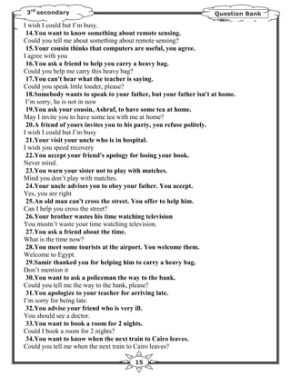 3rd secondary                                                    Question Bank

I wish I could but I’m busy.
 14.You want to know something about remote sensing.
Could you tell me about something about remote sensing?
 15.Your cousin thinks that computers are useful, you agree.
I agree with you
 16.You ask a friend to help you carry a heavy bag.
Could you help me carry this heavy bag?
 17.You can't hear what the teacher is saying.
Could you speak little louder, please?
 18.Somebody wants to speak to your father, but your father isn't at home.
 I’m sorry, he is not in now
 19.You ask your cousin, Ashraf, to have some tea at home.
May I invite you to have some tea with me at home?
 20.A friend of yours invites you to his party, you refuse politely.
I wish I could but I’m busy
 21.Your visit your uncle who is in hospital.
I wish you speed recovery
 22.You accept your friend's apology for losing your book.
Never mind.
 23.You warn your sister not to play with matches.
Mind you don’t play with matches.
 24.Your uncle advises you to obey your father. You accept.
Yes, you are right
 25.An old man can't cross the street. You offer to help him.
Can I help you cross the street?
 26.Your brother wastes his time watching television
You mustn’t waste your time watching television.
 27.You ask a friend about the time.
What is the time now?
 28.You meet some tourists at the airport. You welcome them.
Welcome to Egypt.
 29.Samir thanked you for helping him to carry a heavy bag.
Don’t mention it
 30.You want to ask a policeman the way to the bank.
Could you tell me the way to the bank, please?
 31.You apologize to your teacher for arriving late.
I’m sorry for being late.
 32.You advise your friend who is very ill.
You should see a doctor.
 33.You want to book a room for 2 nights.
Could I book a room for 2 nights?
 34.You want to know when the next train to Cairo leaves.
Could you tell me when the next train to Cairo leaves?

                                      15
 