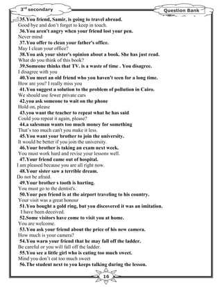 3rd secondary                                                         Question Bank

  35.You friend, Samir, is going to travel abroad.
 Good bye and don’t forget to keep in touch.
  36.You aren't angry when your friend lost your pen.
 Never mind
  37.You offer to clean your father's office.
 May I clean your office?
  38.You ask your sister's opinion about a book. She has just read.
 What do you think of this book?
  39.Someone thinks that TV. is a waste of time . You disagree.
 I disagree with you
  40.You meet an old friend who you haven't seen for a long time.
 How are you? I really miss you
  41.You suggest a solution to the problem of pollution in Cairo.
 We should use fewer private cars
  42.you ask someone to wait on the phone
 Hold on, please
  43.you want the teacher to repeat what he has said
 Could you repeat it again, please?
  44.a salesman wants too much money for something
 That’s too much can't you make it less.
  45.You want your brother to join the university.
 It would be better if you join the university.
  46.Your brother is taking an exam next week.
 You must work hard and revise your lessons well.
  47.Your friend came out of hospital.
I am pleased because you are all right now.
  48.Your sister saw a terrible dream.
Do not be afraid.
  49.Your brother s tooth is hurting.
 You must go to the dentist's.
  50.Your pen friend is at the airport traveling to his country.
 Your visit was a great honour
  51.You bought a gold ring, but you discovered it was an imitation.
   I have been deceived.
  52.Some visitors have come to visit you at home.
 You are welcome.
  53.You ask your friend about the price of his new camera.
 How much is your camera?
  54.You warn your friend that he may fall off the ladder.
 Be careful or you will fall off the ladder.
  55.You see a little girl who is eating too much sweet.
 Mind you don’t eat too much sweet
  56.The student next to you keeps talking during the lesson.

                                        16
 