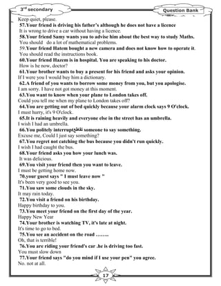 3rd secondary                                                  Question Bank

Keep quiet, please.
 57.Your friend is driving his father’s although he does not have a licence
 It is wrong to drive a car without having a licence.
 58.Your friend Samy wants you to advise him about the best way to study Maths.
 You should do a lot of mathematical problems.
 59.Your friend Hatem bought a new camera and does not know how to operate it.
 You should read the instructions book.
 60.Your friend Hazem is in hospital. You are speaking to his doctor.
 How is he now, doctor?
 61.Your brother wants to buy a present for his friend and asks your opinion.
If I were you I would buy him a dictionary.
 62.A friend of you wants to borrow some money from you, but you apologise.
I am sorry. I have not got money at this moment.
 63.You want to know when your plane to London takes off.
Could you tell me when my plane to London takes off?
 64.You are getting out of bed quickly because your alarm clock says 9 O'clock.
I must hurry, it's 9 O'clock.
 65.It is raining heavily and everyone else in the street has an umbrella.
I wish I had an umbrella.
 66.You politely interruptFGHIJ someone to say something.
Excuse me, Could I just say something?
 67.You regret not catching the bus because you didn't run quickly.
I wish I had caught the bus.
 68.Your friend asks you how your lunch was.
 It was delicious.
 69.You visit your friend then you want to leave.
I must be getting home now.
 70.your guest says " I must leave now "
It's been very good to see you.
 71.You saw some clouds in the sky.
It may rain today.
 72.You visit a friend on his birthday.
Happy birthday to you.
 73.You meet your friend on the first day of the year.
Happy New Year
 74.Your brother is watching TV, it's late at night.
It's time to go to bed.
 75.You see an accident on the road ……..
Oh, that is terrible!
 76.You are riding your friend's car .he is driving too fast.
You must slow down
 77.Your friend says "do you mind if I use your pen" you agree.
No. not at all.

                                     17
 