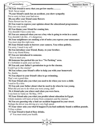3rd secondary                                                   Question Bank

 78.Your friend is sorry that you got low marks……….
 Well. Never mind.
 79.your friend's uncle has an accident, you show sympathy
I'm so sorry to hear your bad news
 80.you offer your friend some flowers
These flowers are for you.
 81.You want to express your opinion about the educational programmes.
They are very useful.
 82.You blame your friend for coming late.
You shouldn’t have come late.
 83.You are annoyed when you see a boy who is going to swim in a canal.
You shouldn’t do this , it’s dangerous.
 84.Your neighbours are making a lot of noise you express your annoyance.
You must stop this right now.
 85.Your friend wants to borrow your camera. You refuse politely.
I’m sorry, I need it my self.
 86.You introduce your friend, Ramy, to your brother.
This is my friend Ramy.
 87.You are introduced to someone.
   Nice to meet you.
 88.Someone has parked his car in a "No Parking" area.
It’s forbidden to park your car here.
 89.You ask your father's permission to go to the cinema.
Could I go to the cinema?
 90.You refuse your friend's offer to help you with your homework
No, thanks
 91.You object to your friend's idea to go swimming.
That’s not a good idea.
 92.Your friend asks you what you used to do when you were a child.
I used to fly a kite.
 93.You ask your father about what he used to do when he was young.
What did you use to do when you were young, dad?
 94.A friend asks you where and when you were born.
I was born in Tanta on 7th May, 1975.
 95.Your friend asks you what you predict about education in Egypt.
I think students will learn at home from computers and the internet.
 96.You are guessing why a bad car accident happened in your street.
Perhaps the driver was driving at a very high speed.
 97.Your sister asks you what'd happen if you had suddenly found a million pounds.
I’d buy a plane.
 98.Your friend is fond of fizzy drinks.
      You must mind your health.


                                      18
 