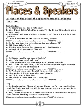 3rd secondary                                           Question Bank




2- Mention the place, the speakers and the language
 function:

Reviews:(A)
1. A: Good morning. Can I help you?
B: Yes, it's my father's birthday soon. I'd like to buy him a book about
 space travel.
A: These two are very popular. This one is ten pounds and this is five
 pounds.
B: Could I have the one that's five pounds, please?
Place ……….A…………………B…………………Function…………
2. A: Can you turn the television on for me, please, Ali?
B: OK, Mum. What's on?
A: The Olympic Games. It's gymnastics this afternoon.
B: Really? I'd like to watch that, too.
Place ……….A…………………B…………………Function…………

(C)
1. A: Excuse me. Do you speak English?
B: Yes, I do. How can I help you?
A: Could you tell me the way to the Cairo Tower, please?
B: Yes. Cross the road here, take the first road on the right, and the
 tower is at the end of that road.
Place ……….A…………………B…………………Function…………
2. A: We have to give our English homework in today.
B: I know, but I don’t know where my book is.
A: Isn’t it in your school bag?
B: No, I think I must have left it at home.
Place ……….A…………………B…………………Function…………

(F)
1. A: Good morning. Please sit down. Thank you for your application
 and CV. Could you tell me a little more about the work you are doing
 at the moment?
B: Yes, I work full-time as a sales assistant at a supermarket in town,
 but I’m also training to be an accountant.
Place ……….A…………………B…………………Function…………



                                 19
 