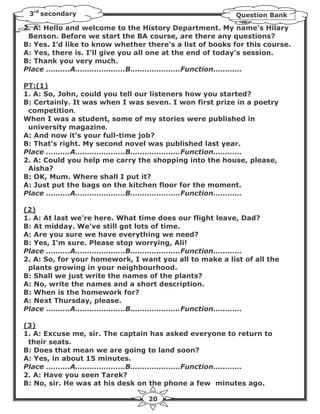 3rd secondary                                           Question Bank

2. A: Hello and welcome to the History Department. My name’s Hilary
 Benson. Before we start the BA course, are there any questions?
B: Yes. I’d like to know whether there’s a list of books for this course.
A: Yes, there is. I’ll give you all one at the end of today’s session.
B: Thank you very much.
Place ……….A…………………B…………………Function…………

PT:(1)
1. A: So, John, could you tell our listeners how you started?
B: Certainly. It was when I was seven. I won first prize in a poetry
 competition.
When I was a student, some of my stories were published in
 university magazine.
A: And now it’s your full-time job?
B: That’s right. My second novel was published last year.
Place ……….A…………………B…………………Function…………
2. A: Could you help me carry the shopping into the house, please,
 Aisha?
B: OK, Mum. Where shall I put it?
A: Just put the bags on the kitchen floor for the moment.
Place ……….A…………………B…………………Function…………

(2)
1. A: At last we're here. What time does our flight leave, Dad?
B: At midday. We've still got lots of time.
A: Are you sure we have everything we need?
B: Yes, I'm sure. Please stop worrying, Ali!
Place ……….A…………………B…………………Function…………
2. A: So, for your homework, I want you all to make a list of all the
 plants growing in your neighbourhood.
B: Shall we just write the names of the plants?
A: No, write the names and a short description.
B: When is the homework for?
A: Next Thursday, please.
Place ……….A…………………B…………………Function…………

(3)
1. A: Excuse me, sir. The captain has asked everyone to return to
 their seats.
B: Does that mean we are going to land soon?
A: Yes, in about 15 minutes.
Place ……….A…………………B…………………Function…………
2. A: Have you seen Tarek?
B: No, sir. He was at his desk on the phone a few minutes ago.

                                  20
 