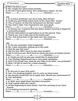 3rd secondary                                        Question Bank

A: Isn't he there now?
B: No, maybe he's gone home already.
A: He can't have gone home. He's preparing a report for me.
Place ……….A…………………B…………………Function…………

(4)
1. A: Is there anything I can do to help, Miss Salma?
B: Could you give these books back to the class after break?
A: Yes, of course. Is that the homework we did last week?
B: Yes, that's right. Your homework was very good.
Place ……….A…………………B…………………Function…………
2. A: Excuse me. I need to find out about modern farming in Egypt for
 a university project.
B: All the information on agriculture is on the second floor.
A: Thank you. Can I take any of the books out?
B: Yes. Just bring them to the desk near the entrance.
Place ……….A…………………B…………………Function…………

(5)
1. A: Do you remember what happened?
B: No, I just remember waking up in the road.
A: How do you feel now?
B: Not too bad. Will I have to stay here tonight?
A: We're not sure yet. We'll have to check you have no broken bones.
Place ……….A…………………B…………………Function…………
2. A: Could you tell us why you would like to study here?
B: Your Biology Department has a very good reputation.
A: And if we accept you, what do you hope to do when you graduate?
B: Well, I'd like to work for a food company.
Place ……….A…………………B…………………Function…………

(6)
1. A: Are you in your first year?
B: Yes. I'm studying English. but it's only my third week
A: My parents would like me to apply here. Would you recommend it?
B: Yes, definitely.
Place ……….A…………………B…………………Function…………
2. A: Well, your application has been successful.
B: That's great when do I start?
A: At the beginning of next month. You'll be working at our Cairo
 branch.
B: I'm looking forward to starting.
Place ……….A…………………B…………………Function…………


                                21
 